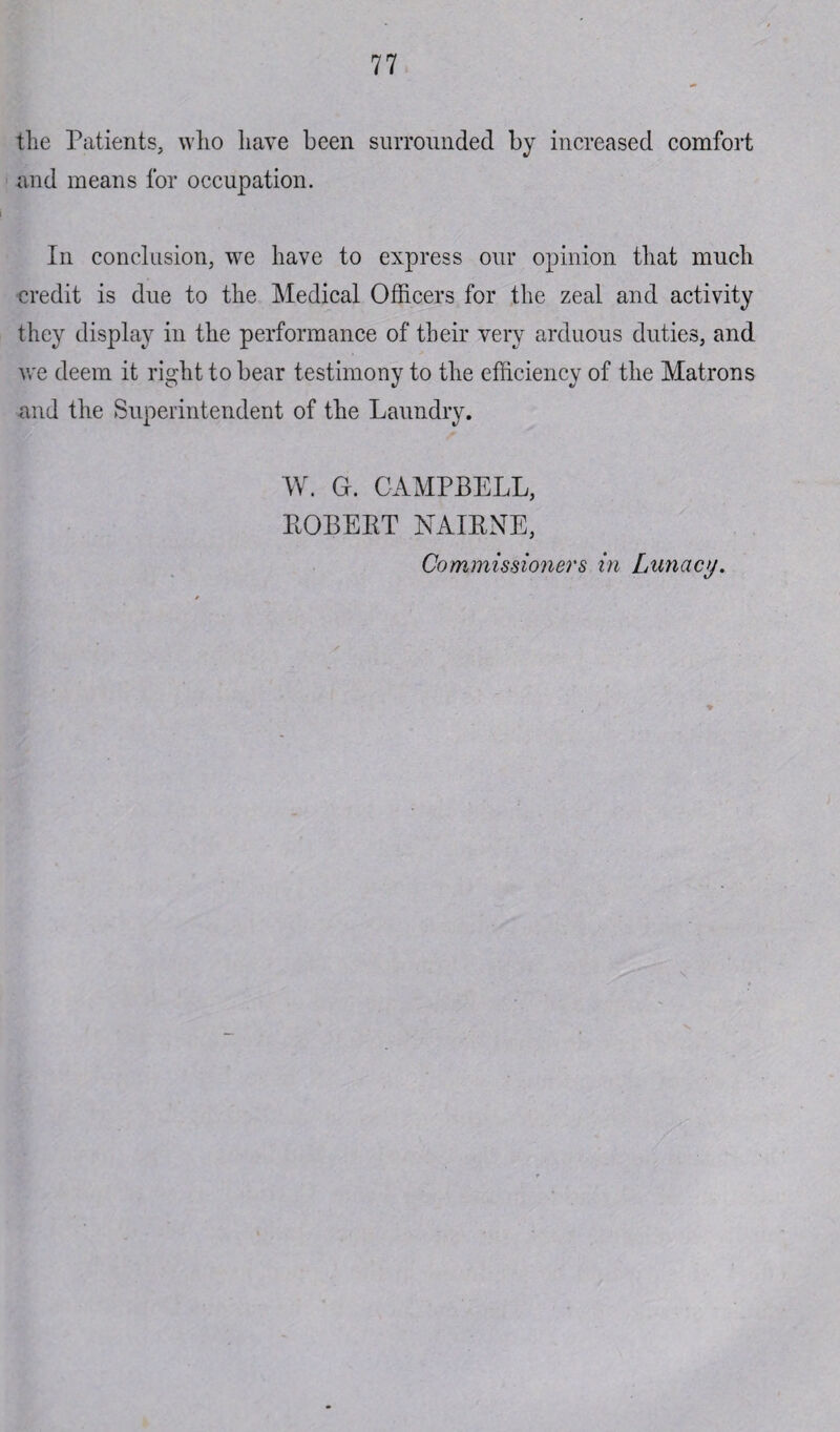 the Patients, who have been surrounded by increased comfort and means for occupation. In conclusion, we have to express our opinion that much credit is due to the Medical Officers for the zeal and activity they display in the performance of their very arduous duties, and we deem it right to bear testimony to the efficiency of the Matrons and the Superintendent of the Laundry. W. Gr. CAMPBELL, ROBERT NAIRNE, Commissioners in Lunacy.