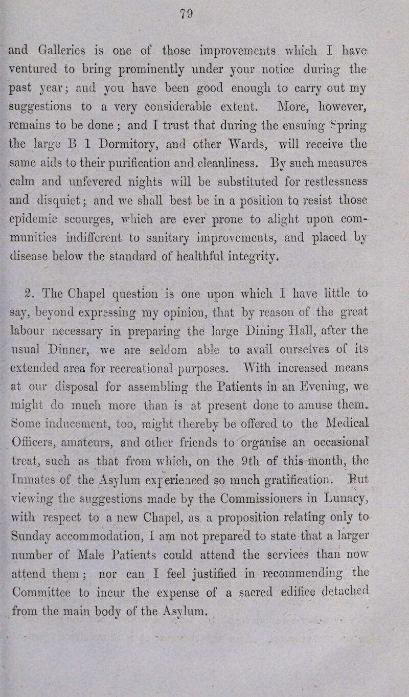 and Galleries is one of those improvements which I have ventured to bring prominently under your notice during the past year; and you have been good enough to carry out my suggestions to a very considerable extent. More, however, remains to be done; and I trust that during the ensuing Spring the large B 1 Dormitory, and other Wards, will receive the same aids to their purification and cleanliness. By such measures calm and unfevered nights will be substituted for restlessness and disquiet; and we shall best be in a position to. resist those epidemic scourges, which are ever prone to alight upon com¬ munities indifferent to sanitary improvements, and placed by disease below the standard of healthful integrity. 2. The Chapel question is one upon which I have little to say, beyond expressing my opinion, that by reason of the great labour necessary in preparing the large Dining Hall, after the usual Dinner, we are seldom able to avail ourselves of its extended area for recreational purposes. With increased means at our disposal for assembling the Patients in an Evening, we might do much more than is at present done to amuse them. Some inducement, too, might 1 hereby be offered to the Medical Officers, amateurs, and other friends to organise an occasional treat, such as that from wdiich, on the 9th of this month, the Inmates of the Asylum experienced so much gratification. Put viewing the suggestions made by the Commissioners in Lunacy, with respect to a new Chapel, as a proposition relating only to Sunday accommodation, I am not prepared to state that a larger number of Male Patients could attend the services than now attend them; nor can I feel justified in recommending the Committee to incur the expense of a sacred edifice detached from the main body of the Asylum.