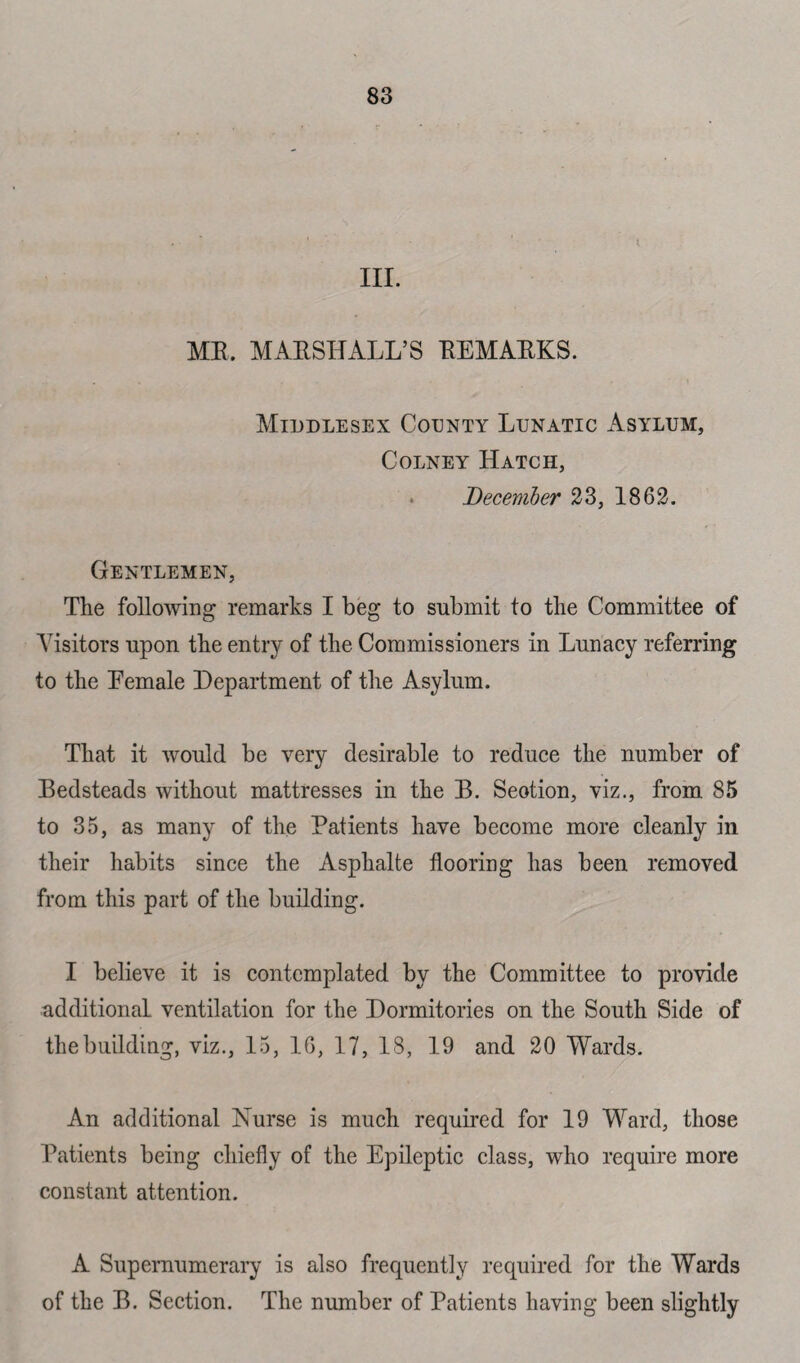 i III. MR. MARSHALL’S REMARKS. Middlesex County Lunatic Asylum, Colney Hatch, December 23, 1862. Gentlemen, The following remarks I beg to submit to the Committee of Visitors upon the entry of the Commissioners in Lunacy referring to the Eemale Department of the Asylum. That it would be very desirable to reduce the number of Bedsteads without mattresses in the B. Seotion, viz., from 85 to 35, as many of the Patients have become more cleanly in their habits since the Asphalte flooring has been removed from this part of the building. I believe it is contemplated by the Committee to provide additional ventilation for the Dormitories on the South Side of the building, viz., 15, 16, 17, 18, 19 and 20 Wards. An additional Nurse is much required for 19 Ward, those Patients being chiefly of the Epileptic class, who require more constant attention. A Supernumerary is also frequently required for the Wards of the B. Section. The number of Patients having been slig htly