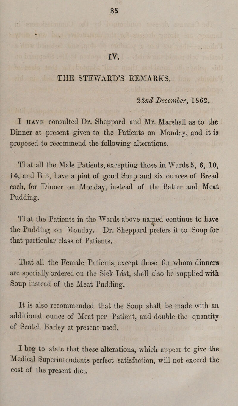 THE STEWARD’S REMARKS. 22nd December', 1862. I have consulted Dr. Sheppard and Mr. Marshall as to the Dinner at present given to the Patients on Monday, and it is proposed to recommend the following alterations. \ _ That all the Male Patients, excepting those in Wards 5, 6, 10, 14, and B 3, have a pint of good Soup and six ounces of Bread each, for Dinner on Monday, instead of the Batter and Meat Pudding. That the Patients in the Wards above named continue to have % the Pudding on Monday. Dr. Sheppard prefers it to Soup for that particular class of Patients. That all the Female Patients, except those for whom dinners are specialty ordered on the Sick List, shall also be supplied with Soup instead of the Meat Pudding. It is also recommended that the Soup shall be made with an additional ounce of Meat per Patient, and double the quantity of Scotch Barley at present used. I beg to state that these alterations, which appear to give the Medical Superintendents perfect satisfaction, will not exceed the cost of the present diet.