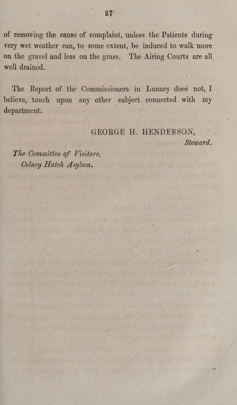 of removing the cause of complaint, unless the Patients during very wet weather can, to some extent, be induced to walk more on the gravel and less on the grass. The Airing Courts are all well drained. i The Eeport of the Commissioners in Lunacy does not, I believe, touch upon any other subject connected with my department. GEOEGE H. HENDERSON, Steward. The Committee of Visitors,