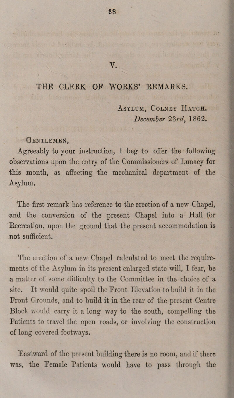 V. THE CLERK OE WORKS’ REMARKS. Asylum, Colney Hatch. December 23rc/, 1862. Gentlemen, Agreeably to your instruction, I beg to offer the following observations upon tlie entry of tbe Commissioners of Lunacy for tbis month, as affecting the mechanical department of the Asylum. The first remark has reference to the erection of a new Chapel, and the conversion of the present Chapel into a Hall for Recreation, upon the ground that the present accommodation is not sufficient. The erection of a new Chapel calculated to meet the require¬ ments of tbe Asylum in its present enlarged state will, I fear, be a matter of some difficulty to the Committee in the choice of a site. It would quite spoil the Front Elevation to build it in the Front Grounds, and to build it in the rear of the present Centre Block would carry it a long way to the south, compelling the Patients to travel the open roads, or involving the construction of long covered footways. Eastward of the present building there is no room, and if there was, the Female Patients would have to pass through the