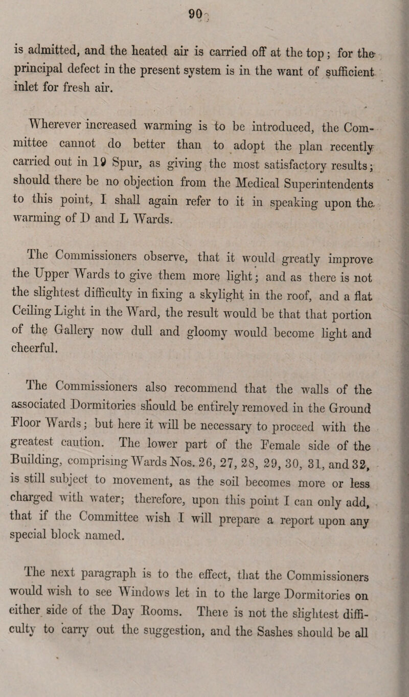 90; is admitted, and the heated air is carried off at the top; for the- principal defect in the present system is in the want of sufficient inlet for fresh air. Wherever increased warming is to be introduced, the Com¬ mittee cannot do better than to adopt the plan recently carried out in 19 Spur, as giving the most satisfactory results; should there be no objection from the Medical Superintendents to this point, I shall again refer to it in speaking upon the. warming of D and L Wards. I he Commissioners observe, that it would greatly improvo the Upper Wards to give them more light; and as there is not the slightest difficulty in fixing a skylight in the roof, and a flat Ceiling Light in the Ward, the result would be that that portion of the Gallery now dull and gloomy would become light and cheerful. The Commissioners also recommend that the walls of the associated Dormitories should be entirely removed in the Ground Floor Wards; but here it will be necessary to proceed with the greatest caution. The lower part of the Female side of the Building, comprising Wards Nos. 26, 27, 28, 29, 30, 31, and 32, is still subject to movement, as the soil becomes more or less charged with water; therefore, upon this point I can only add, that if the Committee wish I will prepare a report upon any special block named. the next paragraph is to the effect, that the Commissioners would wish to see Windows let in to the large Dormitories on either side of the Day Booms. Theie is not the slightest diffi¬ culty to carry out the suggestion, and the Sashes shoidd be all