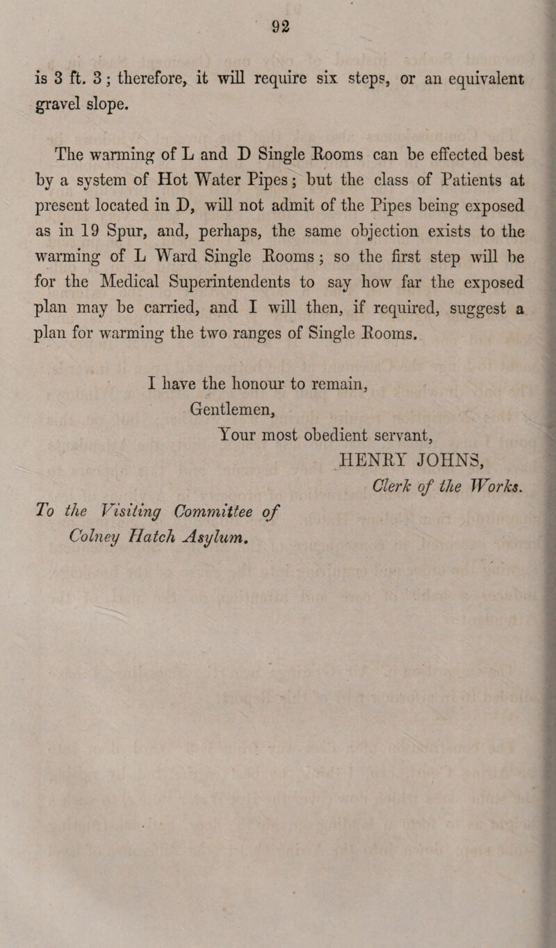 is 3 ft. 3; therefore, it will require six steps, or an equivalent gravel slope. The warming of L and D Single Eooms can be effected best by a system of Hot Water Pipes; but the class of Patients at present located in D, will not admit of the Pipes being exposed as in 19 Spur, and, perhaps, the same objection exists to the warming of L Ward Single Eooms; so the first step will be for the Medical Superintendents to say how far the exposed plan may be carried, and I will then, if required, suggest a plan for warming the two ranges of Single Eooms. I have the honour to remain, Gentlemen, Your most obedient servant, HENEY JOHNS, Clerk of the Works. To the Visiting Committee of Colney Hatch Asylum.