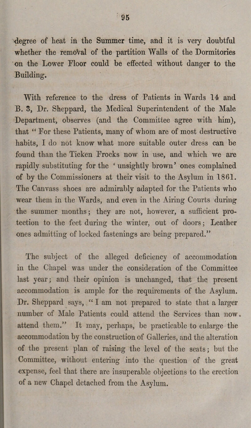 degree of heat in the Summer time, and it is very doubtful whether the removal of the partition Walls of the Dormitories on the Lower Floor could be elfected without clanger to the Building. With reference to the dress of Patients in Wards 14 and B. 3, Dr. Sheppard, the Medical Superintendent of the Male Department, observes (and the Committee agree with him), that “For these Patients, many of whom are of most destructive habits, I do not know what more suitable outer dress can be found than the Ticken Frocks now in use, and which we are rapidly substituting for the ‘ unsightly brown’ ones complained of by the Commissioners at their visit to the Asylum in 1861. The Canvass shoes are admirably adapted for the Patients who wear them in the Wards, and even in the Airing Courts during the summer months; they are not, however, a sufficient pro¬ tection to the feet during the winter, out of doors; Leather ones admitting of locked fastenings are being prepared.” The subject of the alleged deficiency of accommodation in the Chapel was under the consideration of the Committee last year; and their opinion is unchanged, that the present accommodation is ample for the requirements of the Asylum. Dr. Sheppard says, “I am not prepared to state that a larger number of Male Patients could attend the Services than now. attend them.” It may, perhaps, be practicable to enlarge the accommodation by the construction of G alleries, and the alteration of the present plan of raising the level of the seats; but the Committee, without entering into the question of the great expense, feel that there are insuperable objections to the erection of a new Chapel detached from the Asylum.