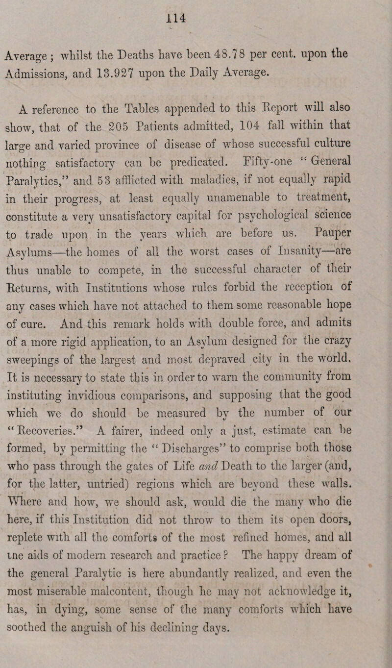 Average ; whilst the Deaths have been 48.78 per cent, upon the Admissions, and 13.927 upon the Daily Average. A reference to the Tables appended to this Report will also show, that of the 205 Patients admitted, 104 fall within that large and varied province of disease of whose successful culture nothing satisfactory can be predicated. Piftv-one “ General Paralytics,” and 53 afflicted with maladies, if not equally rapid in their progress, at least equally unamenable to treatment, constitute a very unsatisfactory capital for psychological science to trade upon in the years which are before us. Pauper Asylums—the homes of all the worst cases of Insanity—are thus unable to compete, in the successful character of their Returns, with Institutions whose rules forbid the reception of any cases which have not attached to them some reasonable hope of cure. And this remark holds with double force, and admits of a more rigid application, to an Asylum designed for the crazy sweepings of the largest and most depraved city in the world. It is necessary to state this in order to warn the community from instituting invidious comparisons, and supposing that the good which we do should be measured by the number of our “Recoveries.” A fairer, indeed only a just, estimate can be formed, by permitting the “ Discharges” to comprise both those who pass through the gates of Life and Death to the larger (and, for the latter, untried) regions which are beyond these walls. Where and how, we should ask, would die the many who die here, if this Institution did not throw to them its open doors, replete with all the comforts of the most refined homes, and all tne aids of modern research and practice ? The happy dream of the general Paralytic is here abundantly realized, and even the most miserable malcontent, though he may not acknowledge it, has, in dying, some sense of the many comforts which have soothed the anguish of his declining days.