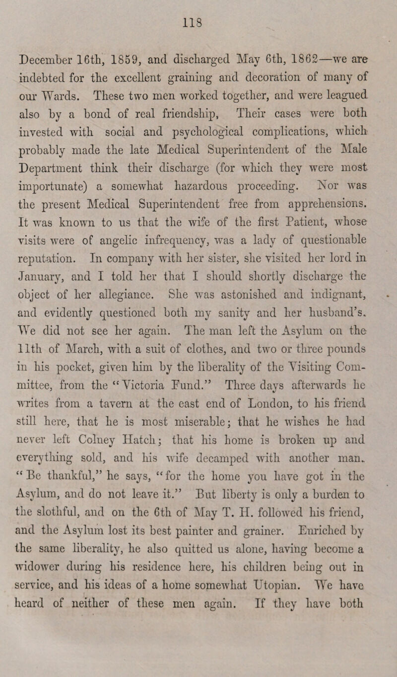 December 16th, 1859, and discharged May 6th, 1862—we are indebted for the excellent graining and decoration of many of our Wards. These two men worked together, and were leagued also by a bond of real friendship, Their cases were both invested with social and psychological complications, which probably made the late Medical Superintendent of the Male Department think their discharge (for which they were most importunate) a somewhat hazardous proceeding. Nor was the present Medical Superintendent free from apprehensions. It was known to us that the wife of the first Patient, whose visits were of angelic infrequency, was a lady of questionable reputation. In company with her sister, she visited her lord in January, and I told her that I should shortly discharge the object of her allegiance. She was astonished and indignant, and evidently questioned both my sanity and her husband’s. We did not see her again. The man left the Asylum on the 11th of March, with a suit of clothes, and two or three pounds in his pocket, given him by the liberality of the Visiting Com¬ mittee, from the “Victoria Bund.” Three days afterwards he writes from a tavern at the east end of London, to his friend still here, that he is most miserable; that he wishes he had never left Colney Hatch; that his home is broken up and everything sold, and his wife decamped with another man. “Be thankful,” he says, “for the home you have got in the Asylum, and do not leave it.” But liberty is only a burden to the slothful, and on the 6th of May T. H. followed his friend, and the Asylum lost its best painter and grainer. Enriched by the same liberality, he also quitted us alone, having become a widower during his residence here, his children being out in service, and his ideas of a home somewhat Utopian. We have heard of neither of these men again. If they have both