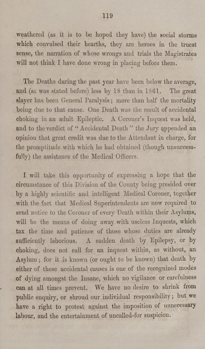 weathered (as it is to be hoped they have) the social storms which convulsed their hearths, they are heroes in the truest sense, the narration of whose wrongs and trials the Magistrates will not think I have done wrong in placing before them. The Deaths during the past year have been below the average, and (as was stated before) less by 18 than in 1861. The great slayer has been General Paralysis; more than half the mortality being due to that cause. One Death was the result of accidental choking in an adult Epileptic. A Coroner’s Inquest was held, and to the verdict of “ Accidental Death ” the Jury appended an opinion that great credit was due to the Attendant in charge, for the promptitude with which he had obtained (though unsuccess¬ fully) the assistance of the Medical Officers. I will take this opportunity of expressing a hope that the circumstance of this Division of the County being presided over i by a highly scientific and intelligent Medical Coroner, together with the fact that Medical Superintendents are now required to send notice to the Coroner of every Death within their Asylums, will be the means of doing away with useless Inquests, which tax the time and patience of those whose duties are already sufficiently laborious. A sudden death by Epilepsy, or by choking, does not call for an inquest within, as without, an ; Asylum; for it is known (or ought to be known) that death by either of these accidental causes is one of the recognized modes of dying amongst the Insane, which no vigilance or carefulness can at all times prevent. We have no desire to shrink from public enquiry, or shroud our individual responsibility; but we have a right to protest against the imposition of unnecessary labour, and the entertainment of uncalled-for suspicion.