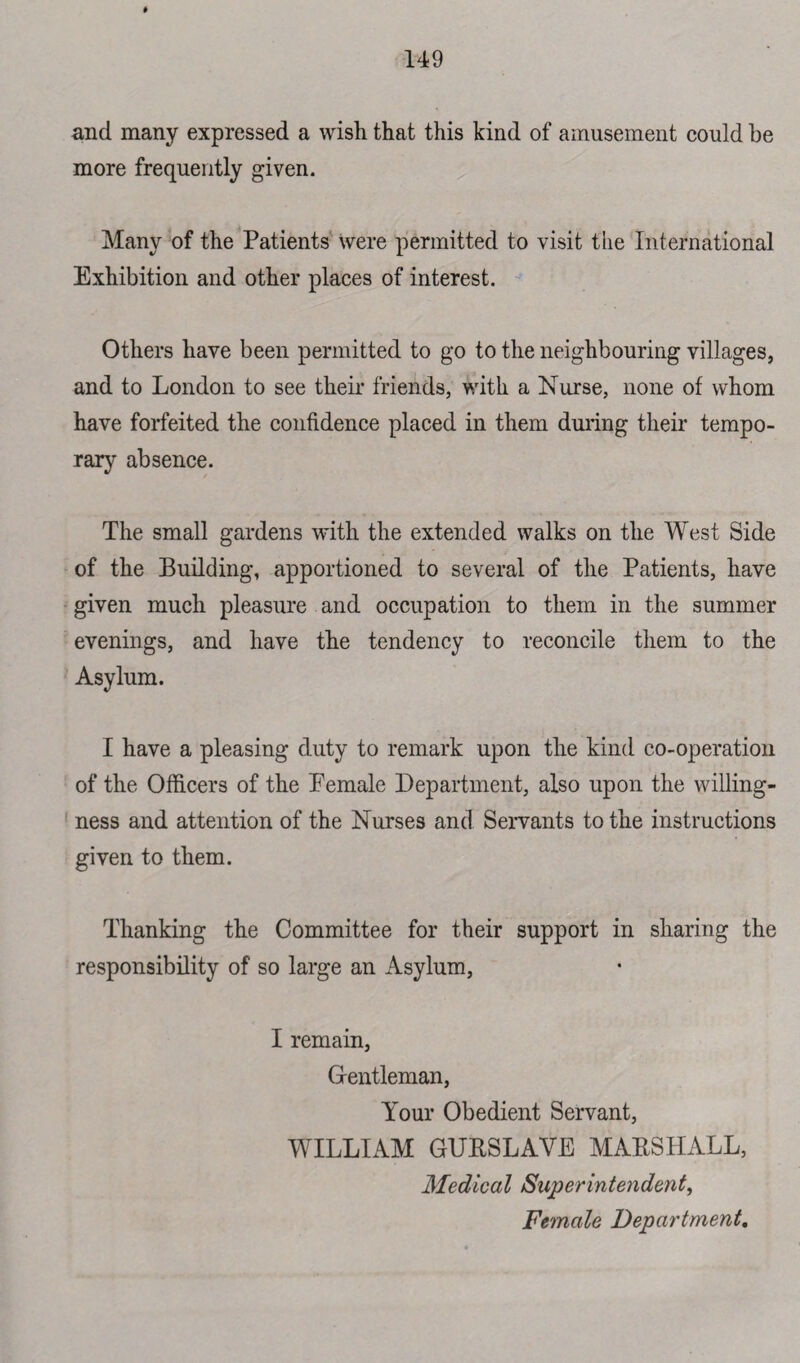 and many expressed a wish that this kind of amusement could he more frequently given. Many of the Patients were permitted to visit the International Exhibition and other places of interest. Others have been permitted to go to the neighbouring villages, and to London to see their friends, with a Nurse, none of whom have forfeited the confidence placed in them during their tempo¬ rary absence. The small gardens with the extended walks on the West Side of the Building, apportioned to several of the Patients, have given much pleasure and occupation to them in the summer evenings, and have the tendency to reconcile them to the Asylum. I have a pleasing duty to remark upon the kind co-operation of the Officers of the Eemale Department, also upon the willing¬ ness and attention of the Nurses and Servants to the instructions given to them. Thanking the Committee for their support in sharing the responsibility of so large an Asylum, I remain, Gentleman, Your Obedient Servant, WILLIAM GURSLAVE MARSHALL, Medical Superintendent, Female Department.