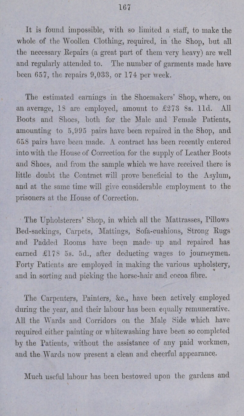 It is found impossible, with so limited a staff, to make the whole of the Woollen Clothing, required, in the Shop, but all the necessary Bepairs (a great part of them very heavy) are well and regularly attended to. The number of garments made have been 657, the repairs 9,033, or 174 per week. The estimated earnings in the Shoemakers’ Shop, where, on an average, 13 are employed, amount to £273 8s, lid. All Boots and Shoes, both for the Male and Female Patients, amounting to 5,995 pairs have been repaired in the Shop, and 658 pairs have been made. A contract has been recently entered into with the House of Correction for the supply of Leather Boots and Shoes, and from the sample which we have received there is little doubt the Contract will prove beneficial to the Asylum, and at the same time will give considerable employment to the prisoners at the House of Correction. The Upholsterers’ Shop, in which all the Mattrasses, Pillows Bed-sackings, Carpets, Mattings, Sofa-cushions, Strong Bugs and Padded Booms have been made up and repaired has earned £178 5s. 5d., after deducting wages to journeymen. Forty Patients are employed in making the various upholstery, and in sorting and picking the horse-hair and cocoa fibre. The Carpenters, Painters, &c., have been actively employed during the year, and their labour has been equally remunerative. All the Wards and Corridors on the Male Side which have required either painting or whitewashing have been so completed by the Patients, without the assistance of any paid workmen, and the Wards now present a clean and cheerful appearance. Much useful labour has been bestowed upon the gardens and