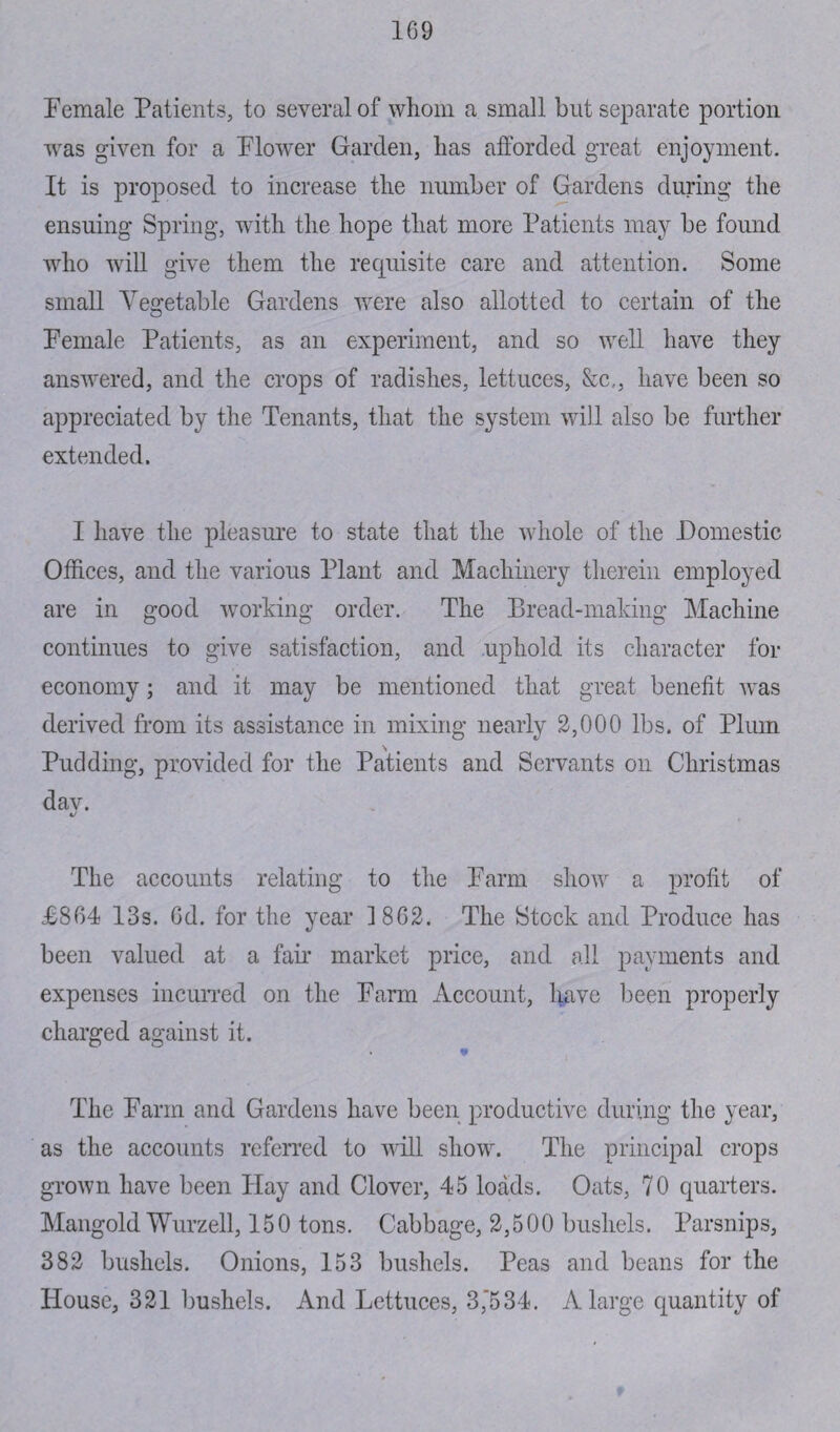 1G9 Female Patients, to several of whom a small but separate portion was given for a Flower Garden, has afforded great enjoyment. It is proposed to increase the number of Gardens during the ensuing Spring, with the hope that more Patients may be found who will give them the requisite care and attention. Some small Vegetable Gardens were also allotted to certain of the Female Patients, as an experiment, and so well have they answered, and the crops of radishes, lettuces, &c., have been so appreciated by the Tenants, that the system will also be further extended. I have the pleasure to state that the whole of the Domestic Offices, and the various Plant and Machinery therein employed are in good working order. The Bread-making Machine continues to give satisfaction, and uphold its character for economy; and it may be mentioned that great benefit was derived from its assistance in mixing nearly 2,000 lbs. of Plum Pudding, provided for the Patients and Servants on Christmas dav. a/ The accounts relating to the Farm show a profit of J68G4 13s. Gd. for the year 18G2. The Stock and Produce has been valued at a fan* market price, and all payments and expenses incurred on the Farm Account, have been properly charged against it. * The Farm and Gardens have been productive during the year, as the accounts referred to will show. The principal crops grown have been Hay and Clover, 45 loads. Oats, 70 quarters. Mangold Wurzell, 150 tons. Cabbage, 2,500 bushels. Parsnips, 382 bushels. Onions, 153 bushels. Peas and beans for the House, 321 bushels. And Lettuces, 3,'534. A large quantity of