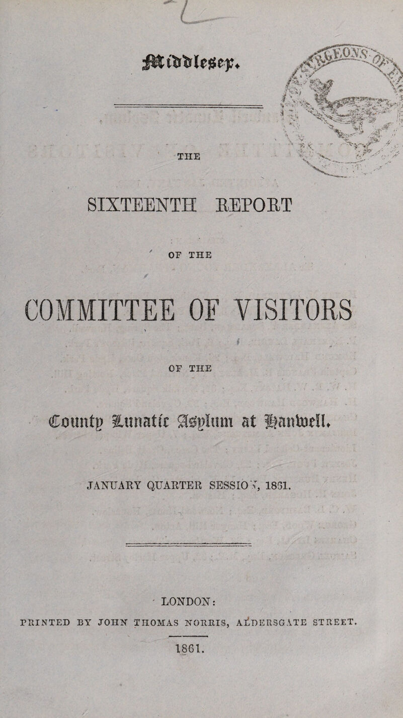 THE SIXTEENTH REPORT OF THE OF VISITORS OF THE Countp ^Lunatic Sfefgluni at Itantodl. JANUARY QUARTER SESSION, 1831. »* ' ' • - ‘■ T ; • '■ ' ' LONDON: PRINTED BY JOHN THOMAS NORRIS, AliDERSGATE STREET.