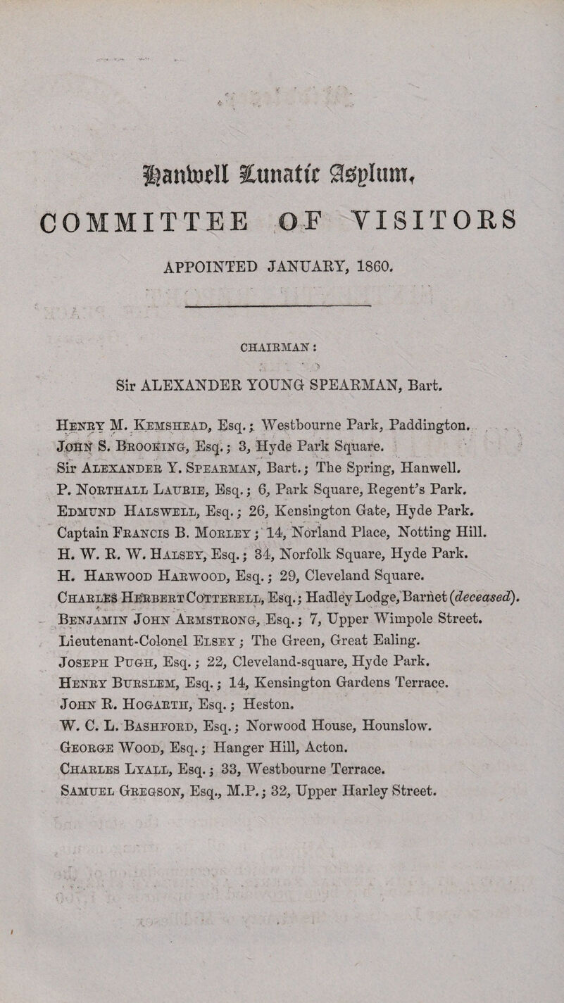 Hantodl lunatic Steplum, COMMITTEE OF VISITORS APPOINTED JANUARY, 1860. CHAIRMAN : ' ‘ 5 Sir ALEXANDER YOUNG SPEARMAN, Bart. Henry M. Kemshead, Esq.; Westbourne Park, Paddington. John S. Brooking-, Esq.; 3, Hyde Park Square. Sir Alexander Y. Spearman, Bart.; The Spring, Hanwell. P. Northall Laijrie, Esq.; 6, Park Square, Regent’s Park. Edmund Halswell, Esq.; 26, Kensington Gate, Hyde Park. Captain Francis B. Morley ; 14, Norland Place, Notting Hill. H. W. R. W. Halsey, Esq.; 34, Norfolk Square, Hyde Park. H. Harwood Harwood, Esq.; 29, Cleveland Square. Charles Herbert CoTterell, Esq. ; Hadley Lodge, Barnet (deceased). Benjamin John Armstrong, Esq.; 7, Upper Wimpole Street. Lieutenant-Colonel Elsey ; The Green, Great Ealing. Joseph Pugh, Esq.; 22, Cleveland-square, Hyde Park. Henry Burslem, Esq.; 14, Kensington Gardens Terrace. John R. Hogarth, Esq.; Heston, W. C. L. Basheord, Esq.; Norwood House, Hounslow. George Wood, Esq.; Hanger Hill, Acton. Charles Lyall, Esq.; 33, Westbourne Terrace. Samuel Gregson, Esq., M.P.; 32, Upper Harley Street.