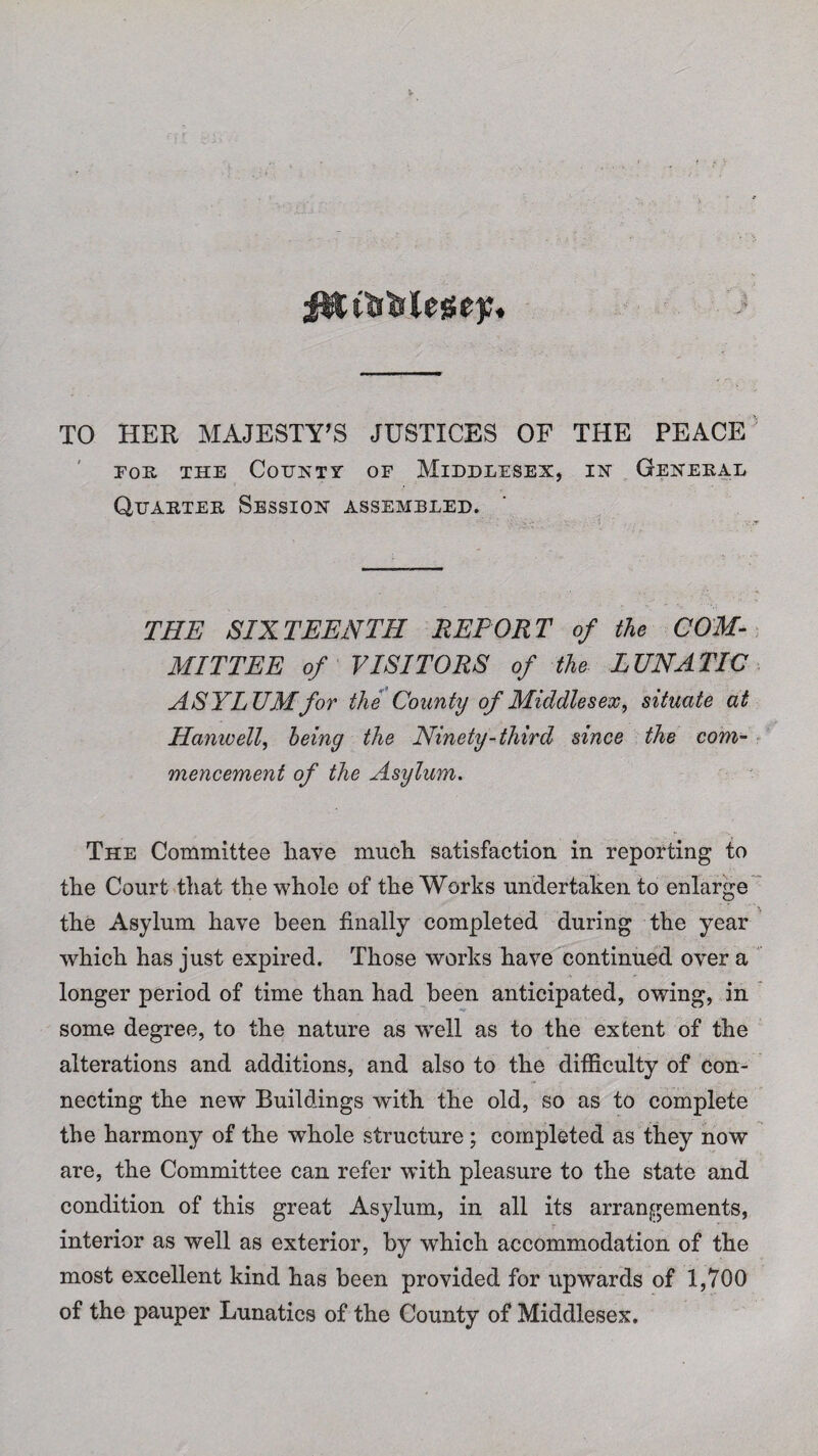 TO HER MAJESTY’S JUSTICES OF THE PEACE FOE, THE CoiJNTV OF MIDDLESEX, IN GENEEAL Quaetee Session assembled. THE SIXTEENTH REPORT of the COM¬ MITTEE of VISITORS of the LUNATIC ASYLUM for the County of Middlesex, situate at Hanwell, being the Ninety-third since the com¬ mencement of the Asylum. The Committee have much satisfaction in reporting to the Court that the whole of the Works undertaken to enlarge the Asylum have been finally completed during the year which has just expired. Those works have continued over a longer period of time than had been anticipated, owing, in some degree, to the nature as well as to the extent of the alterations and additions, and also to the difficulty of con¬ necting the new Buildings with the old, so as to complete the harmony of the whole structure ; completed as they now are, the Committee can refer with pleasure to the state and condition of this great Asylum, in all its arrangements, interior as well as exterior, by which accommodation of the most excellent kind has been provided for upwards of 1,700 of the pauper Lunatics of the County of Middlesex.