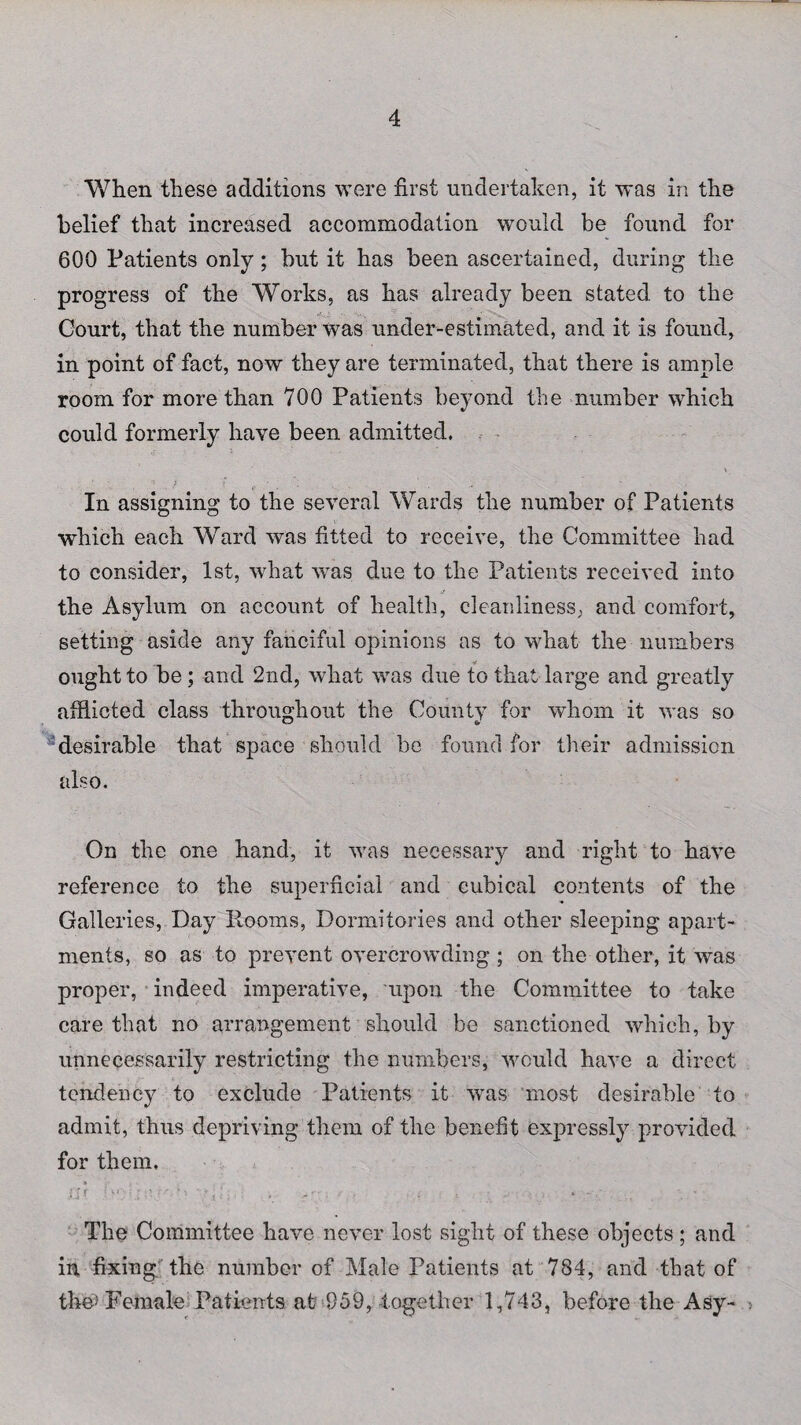 When these additions were first undertaken, it was in the belief that increased accommodation would be found for 600 Patients only; but it has been ascertained, during the progress of the Works, as has already been stated to the Court, that the number was under-estimated, and it is found, in point of fact, now they are terminated, that there is ample room for more than 700 Patients beyond the number which could formerly have been admitted. \ In assigning to the several Wards the number of Patients which each Ward was fitted to receive, the Committee had to consider, 1st, what was due to the Patients received into the Asylum on account of health, cleanliness, and comfort, setting aside any fanciful opinions as to what the numbers ought to be; and 2nd, what was due to that large and greatly afflicted class throughout the County for whom it was so desirable that space should be found for their admission also. On the one hand, it was necessary and right to have reference to the superficial and cubical contents of the Galleries, Day Rooms, Dormitories and other sleeping apart¬ ments, so as to prevent overcrowding ; on the other, it was proper, indeed imperative, upon the Committee to take care that no arrangement should be sanctioned which, by unnecessarily restricting the numbers, would have a direct tendency to exclude Patients it was most desirable to admit, thus depriving them of the benefit expressly provided for them. j£Jr : }*') •• i f-r. ' > '-} • : . > r-; j . „• , ■ j * - \ - The Committee have never lost sight of these objects; and in fixing the number of Male Patients at 784, and that of the5 Female Patients at 959, together 1,743, before the Asy-