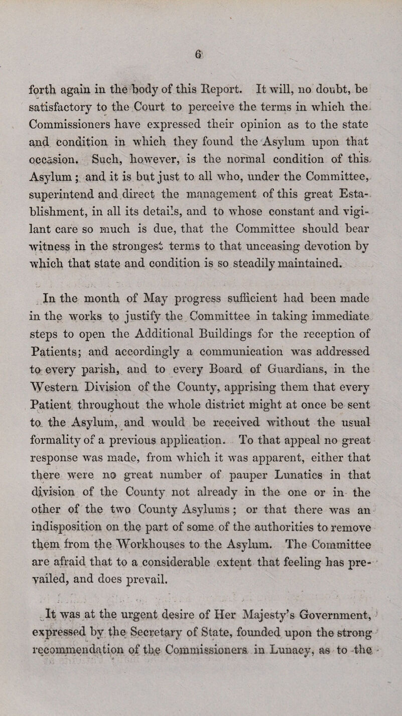 forth again in the body of this Beport. It will, no doubt, be satisfactory to the Court to perceive the terms in which the Commissioners have expressed their opinion as to the state and condition in which they found the Asylum upon that occasion. Such, however, is the normal condition of this. Asylum; and it is but just to all who, under the Committee, superintend and direct the management of this great Esta¬ blishment, in all its details, and to whose constant and vigi¬ lant care so much is due, that the Committee should bear witness in the strongest terms to that unceasing devotion by which that state and condition is so steadily maintained. In the month of May progress sufficient had been made in the works to justify the Committee in taking immediate steps to open the Additional Buildings for the reception of Patients; and accordingly a communication was addressed to every parish, and to every Board of Guardians, in the Western Division of the County, apprising them that every Patient throughout the whole district might at once be sent to the Asylum, and would be received without the usual formality of a previous application. To that appeal no great response was made, from which it was apparent, either that there were no great number of pauper Lunatics in that division of the County not already in the one or in the other of the two County Asylums ; or that there was an indisposition on the part of some of the authorities to remove them from the ‘Workhouses to the Asylum. The Committee are afraid that to a considerable extent that feeling has pre¬ vailed, and does prevail. It was at the urgent desire of Her Majesty’s Government, expressed by the Secretary of State, founded upon the strong recommendation of the Commissioners, in Lunacy, as to the