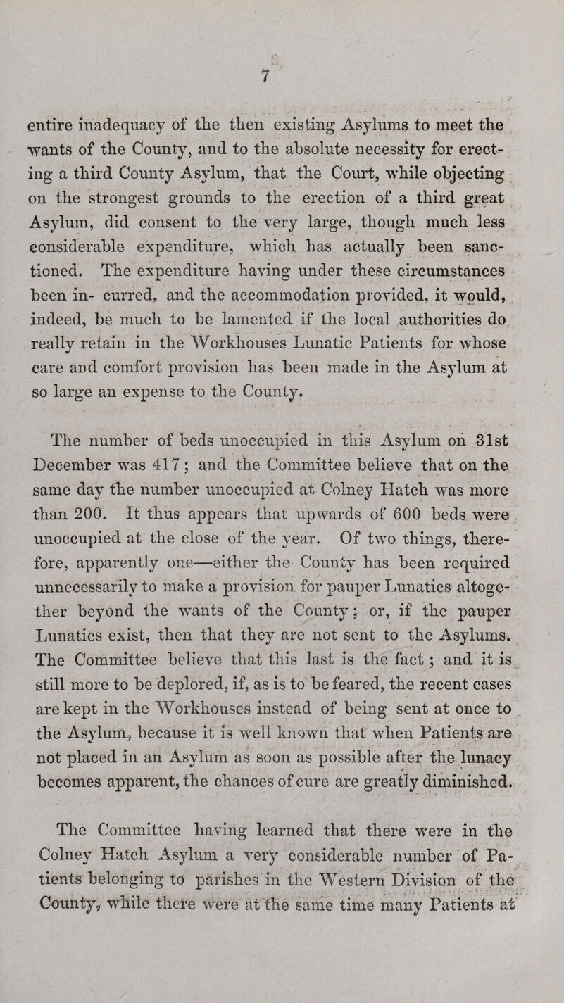 entire inadequacy of tlie then existing Asylums to meet the wants of the County, and to the absolute necessity for erect¬ ing a third County Asylum, that the Court, while objecting on the strongest grounds to the erection of a third great Asylum, did consent to the very large, though much less considerable expenditure, which has actually been sanc¬ tioned. The expenditure having under these circumstances been in- curred, and the accommodation provided, it would, indeed, be much to be lamented if the local authorities do really retain in the Workhouses Lunatic Patients for whose care and comfort provision has been made in the Asylum at so large an expense to the County. The number of beds unoccupied in this Asylum on 31st December was 417 ; and the Committee believe that on the same day the number unoccupied at Colney Hatch was more than 200. It thus appears that upwards of 600 beds were unoccupied at the close of the year. Of two things, there¬ fore, apparently one—either the County has been required unnecessarily to make a provision for pauper Lunatics altoge¬ ther beyond the wants of the County; or, if the pauper Lunatics exist, then that they are not sent to the Asylums. The Committee believe that this last is the fact; and it is still more to be deplored, if, as is to be feared, the recent cases are kept in the Workhouses instead of being sent at once to the Asylum, because it is well known that when Patients are not placed in an Asylum as soon as possible after the lunacy » becomes apparent, the chances of cure are greatly diminished. The Committee having learned that there were in the Colney Hatch Asylum a very considerable number of Pa¬ tients belonging to parishes in the Western Division of the County, while there were at the same time many Patients at