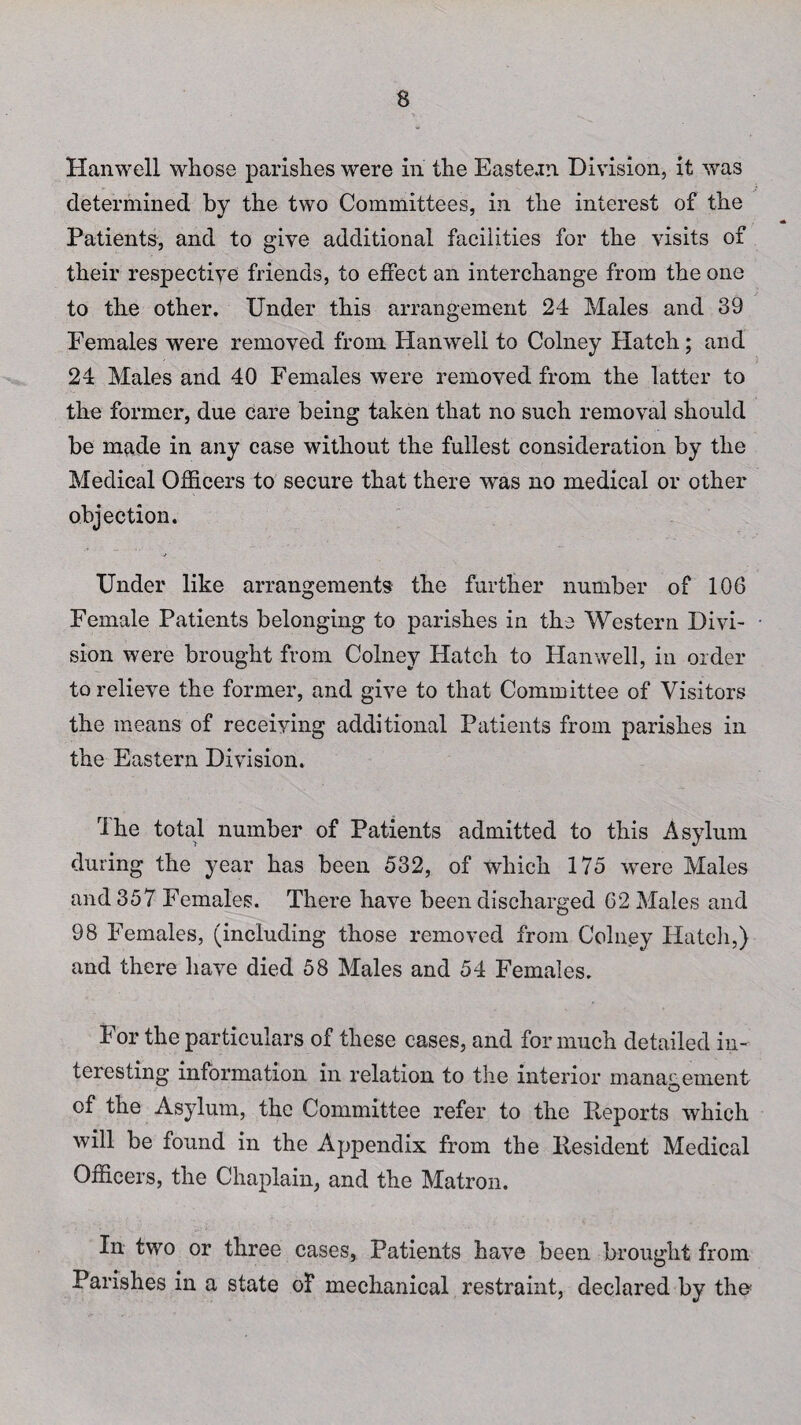 Hanwell whose parishes were in the Eastern Division, it was determined by the two Committees, in the interest of the Patients, and to give additional facilities for the visits of their respective friends, to effect an interchange from the one to the other. Under this arrangement 24 Males and 39 Females were removed from Hanwell to Colney Hatch; and 24 Males and 40 Females were removed from the latter to the former, due care being taken that no such removal should be made in any case without the fullest consideration by the Medical Officers to secure that there was no medical or other objection. Under like arrangements the further number of 106 Female Patients belonging to parishes in the Western Divi¬ sion were brought from Colney Hatch to Hanwell, in order to relieve the former, and give to that Committee of Visitors the means of receiving additional Patients from parishes in the Eastern Division. The total number of Patients admitted to this Asylum during the year has been 532, of which 175 were Males and 357 Females. There have been discharged 62 Males and 98 Females, (including those removed from Colney Hatch,) and there have died 58 Males and 54 Females. For the particulars of these cases, and for much detailed in¬ teresting information in relation to the interior management of the Asylum, the Committee refer to the Reports which will be found in the Appendix from the Resident Medical Officers, the Chaplain, and the Matron. In two or three cases, Patients have been brought from Parishes in a state of mechanical restraint, declared by tho