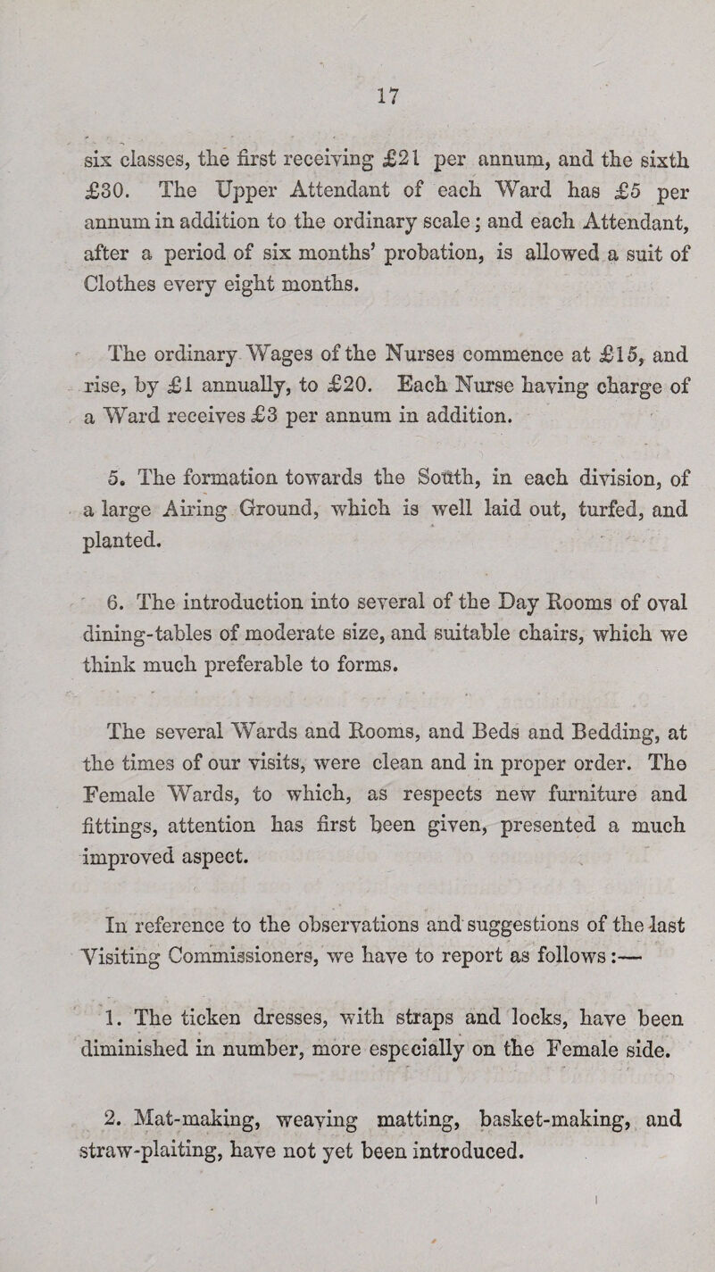 six classes, the first receiving £21 per annum, and the sixth £30. The Upper Attendant of each Ward has £5 per annum in addition to the ordinary scale; and each Attendant, after a period of six months’ probation, is allowed a suit of Clothes every eight months. The ordinary Wages of the Nurses commence at £15, and rise, by £1 annually, to £20. Each Nurse having charge of a Ward receives £3 per annum in addition. 5. The formation towards the Sohth, in each division, of a large Airing Ground, which is well laid out, turfed, and planted. 6. The introduction into several of the Day Booms of oval dining-tables of moderate size, and suitable chairs, which we think much preferable to forms. The several Wards and Booms, and Beds and Bedding, at the times of our visits, were clean and in proper order. The Female Wards, to which, as respects new furniture and fittings, attention has first been given, presented a much improved aspect. In reference to the observations and suggestions of the -last Visiting Commissioners, we have to report as follows:— 1. The ticken dresses, with straps and locks, have been diminished in number, more especially on the Female side. 2. Mat-making, weaving matting, basket-making, and straw-plaiting, have not yet been introduced.