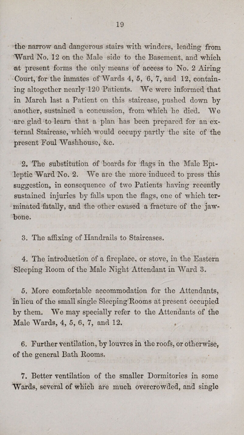 the narrow and dangerous stairs with winders, leading from Ward No. 12 on the Male side to the Basement, and which at present forms the only means of access to No. 2 Airing Court, for the inmates of Wards 4, 5, 6, 7, and 12, contain¬ ing altogether nearly 120 Patients. We were informed that in March last a Patient on this staircase, pushed down by another, sustained a concussion, from which he died. We are glad to learn that a plan has been prepared for an ex¬ ternal Staircase, which would occupy partly the site of the present Foul Washhouse, &c. 2* The substitution of boards for flags in the Male Epi¬ leptic Ward No. 2. We are the more induced to press this suggestion, in consequence of two Patients haying recently sustained injuries by falls upon the flags, one of which ter¬ minated fatally, and the other caused a fracture of the jaw¬ bone. 3. The affixing of Handrails to Staircases. / 4. The introduction of a fireplace, or stove, in the Eastern Sleeping Boom of the Male Night Attendant in Ward 3. 5. More comfortable accommodation for the Attendants, in lieu of the small single Sleeping Booms at present occupied by them. We may specially refer to the Attendants of the Male Wards, 4, 5, 6, 7, and 12. * 6. Further ventilation, by louvres in the roofs, or otherwise, of the general Bath Booms. 7. Better ventilation of the smaller Dormitories in some Wards, several of which are much overcrowded, and single