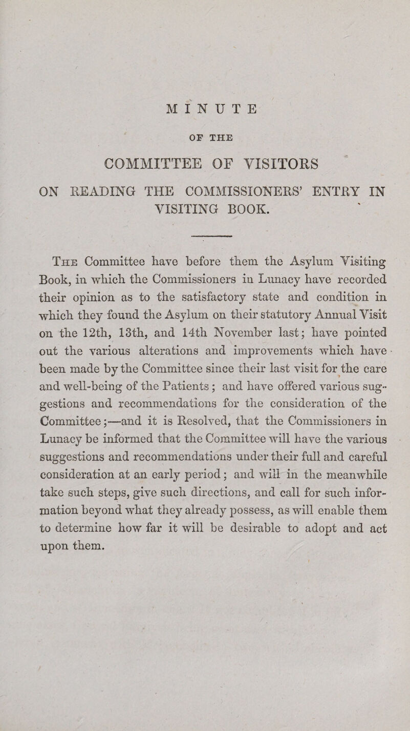 MINUTE OF THE COMMITTEE OF VISITORS ON READING THE COMMISSIONERS’ ENTRY IN VISITING BOOK. The Committee have before them the Asylum Visiting Book, in which the Commissioners in Lunacy have recorded their opinion as to the satisfactory state and condition in which they found the Asylum on their statutory Annual Visit on the 12th, 13th, and 14th November last; have pointed out the various alterations and improvements which have been made by the Committee since their last visit for the care and well-being of the Patients; and have offered various sug¬ gestions and recommendations for the consideration of the Committee;—-and it is Resolved, that the Commissioners in Lunacy be informed that the Committee will have the various suggestions and recommendations under their full and careful consideration at an early period; and will in the meanwhile take such steps, give such directions, and call for such infor¬ mation beyond wrhat they already possess, as will enable them to determine how far it will be desirable to adopt and act upon them.