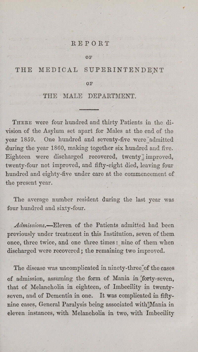 f REPORT OF THE MEDICAL SUPERINTENDENT OF THE MALE DEPARTMENT. Theke were four hundred and thirty Patients in the di¬ vision of the Asylum set apart for Males at the end of the year 1859. One hundred and seventy-five were ^admitted during the year 1860, making together six hundred and five. Eighteen were discharged recovered, twenty “ improved, twenty-four not improved, and fifty-eight died, leaving four hundred and eighty-five under care at the commencement of the present year. The average number resident during the last year was four hundred and sixty-four. Admissions.—Eleven of the Patients admitted had been previously under treatment in this Institution, seven of them once, three twice, and one three times: nine of them when discharged were recovered; the remaining two improved. The disease was uncomplicated in ninety-three of the cases of admission, assuming the form of Mania in Torty-seven, that of Melancholia in eighteen, of Imbecility in twenty- seven, and of Dementia in one. It was complicated in fifty- nine cases, General Paralysis being associated witMMania in eleven instances, with Melancholia in two, with Imbecility