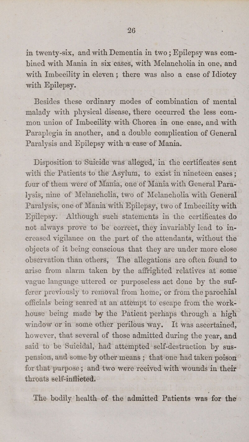 in twenty-six, and with Dementia in two; Epilepsy was com¬ bined with Mania in six cases, with Melancholia in one, and with Imbecility in eleven ; there was also a case of Idiotcy with Epilepsy. Besides these ordinary modes of combination of mental malady with physical disease, there occurred the less com¬ mon union of Imbecility with Chorea in one case, and with Paraplegia in another, and a double complication of General Paralysis and Epilepsy with a case of Mania. Disposition to Suicide was alleged, in the certificates sent with the Patients to the Asylum, to exist in nineteen cases; four of them were of Mania, one of Mania with General Para¬ lysis, nine of Melancholia, two of Melancholia with General Paralysis, one of Mania with Epilepsy, two of Imbecility with Epilepsy. Although such statements in the certificates do not always prove to be correct, they invariably lead to in¬ creased vigilance on the part of the attendants, without the objects of it being conscious that they are under more close observation than others, The allegations are often found to arise from alarm taken by the affrighted relatives at some vague language uttered or purposeless act done by the suf¬ ferer previously to removal from home, or from the parochial officials being scared at an attempt to escape from the work- house being made by the Patient perhaps through a high window or in some other perilous way. It was ascertained, however, that several of those admitted during the year, and said to be Suicidal, had attempted self-destruction by sus¬ pension, and some by other means ; that one had taken poison for that purpose; and two were rceived with wounds in their throats self-inflicted. The bodily health of the admitted Patients was for the