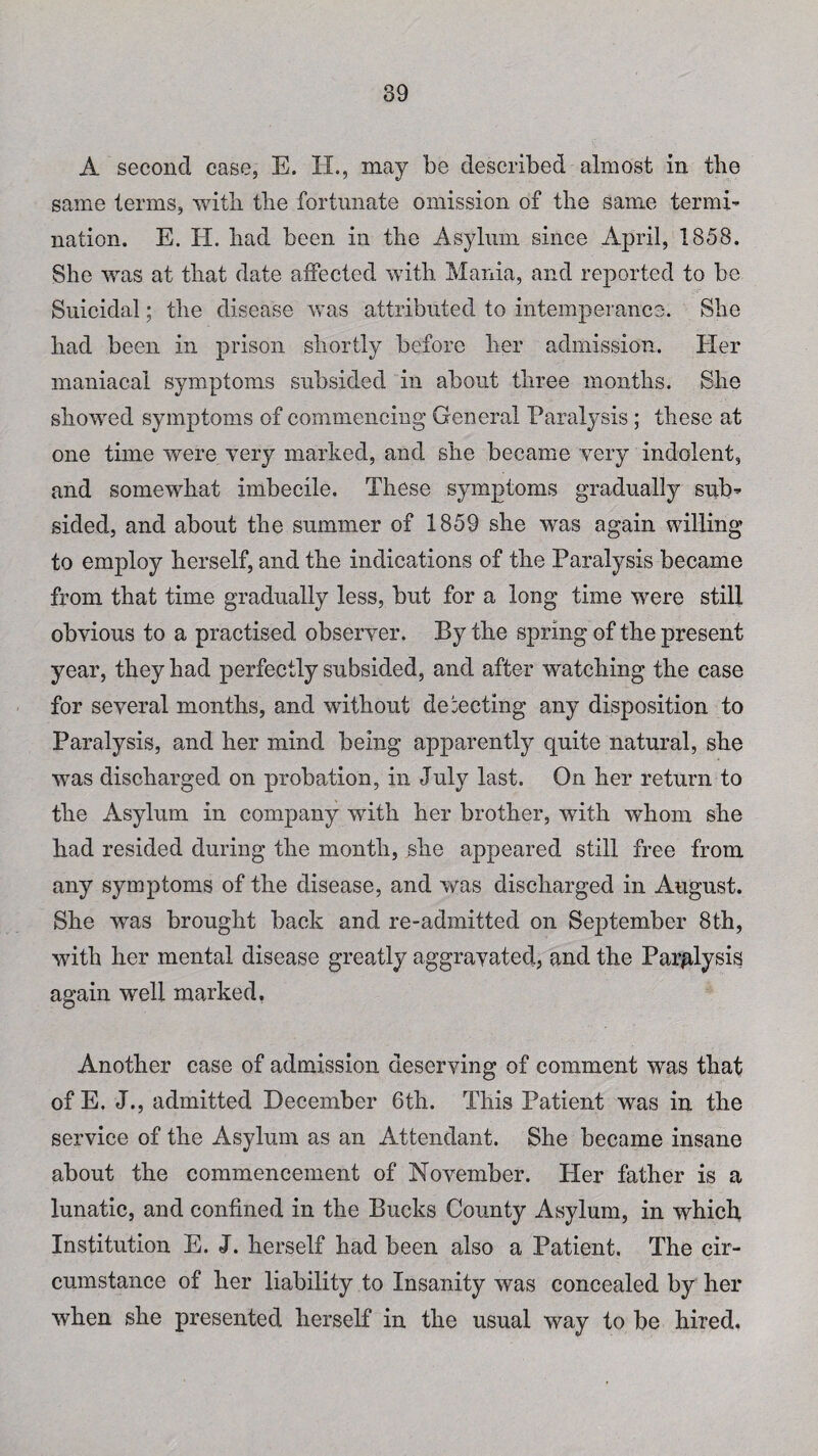 A second case, E. H., may be described almost in tlie same terms, with the fortunate omission of the same termi¬ nation. E. H. bad been in the Asylum since April, 1858. She was at that date affected with Mania, and reported to be Suicidal; the disease was attributed to intemperance. She had been in prison shortly before her admission. Her maniacal symptoms subsided in about three months. She showed symptoms of commencing General Paralysis ; these at one time were very marked, and she became very indolent, and somewhat imbecile. These symptoms gradually sub¬ sided, and about the summer of 1859 she was again willing to employ herself, and the indications of the Paralysis became from that time gradually less, but for a long time were still obvious to a practised observer. By the spring of the present year, they had perfectly subsided, and after watching the case for several months, and without detecting any disposition to Paralysis, and her mind being apparently quite natural, she was discharged on probation, in July last. On her return to the Asylum in company with her brother, with whom she had resided during the month, she appeared still free from any symptoms of the disease, and was discharged in August. She was brought back and re-admitted on September 8th, with her mental disease greatly aggravated, and the Paralysis again well marked. Another case of admission deserving of comment was that of E. J., admitted December 6th. This Patient was in the service of the Asylum as an Attendant. She became insane about the commencement of November. Pier father is a lunatic, and confined in the Bucks County Asylum, in which Institution E. J. herself had been also a Patient. The cir¬ cumstance of her liability to Insanity was concealed by her when she presented herself in the usual way to be hired.