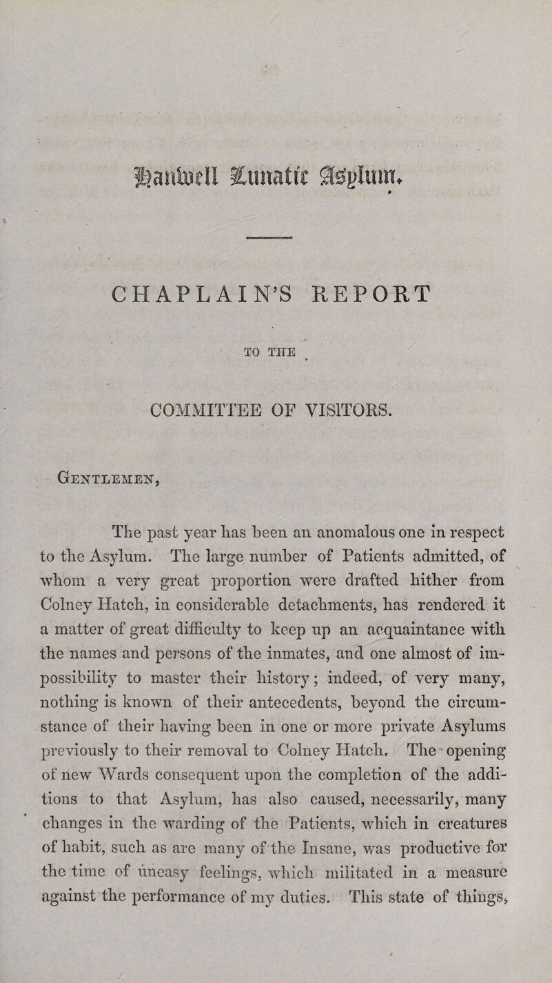 i?aiitoeU lunatic gls'plum. CHAPLAIN’S REPORT TO THE COMMITTEE OF VISITORS. Gentlemen, The past year has been an anomalous one in respect to the Asylum. The large number of Patients admitted, of whom a very great proportion were drafted hither from Colney Hatch, in considerable detachments, has rendered it a matter of great difficulty to keep up an acquaintance with the names and persons of the inmates, and one almost of im¬ possibility to master their history; indeed, of yery many, nothing is knowrn of their antecedents, beyond the circum¬ stance of their having been in one or more private Asylums previously to their removal to Colney Hatch. The opening of new Wards consequent upon the completion of the addi¬ tions to that Asylum, has also caused, necessarily, many changes in the warding of the Patients, which in creatures of habit, such as are many of the Insane, was productive for the time of uneasy feelings, which militated in a measure against the performance of my duties. This state of things,