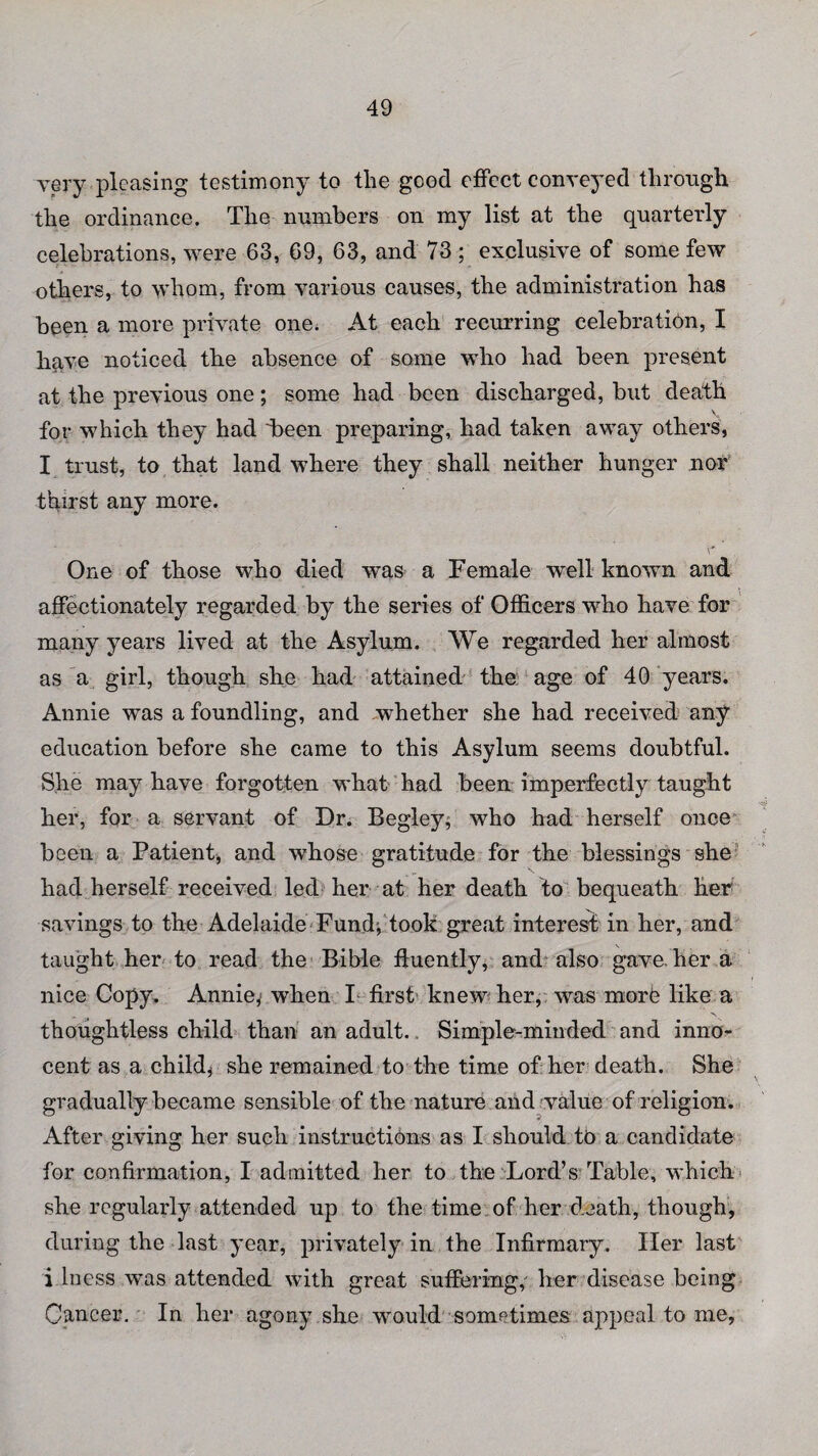 very pleasing testimony to the good effect conveyed through the ordinance. The numbers on my list at the quarterly celebrations, were 63, 69, 63, and 73 ; exclusive of some few others, to whom, from various causes, the administration has been a more private one. At each recurring celebration, I have noticed the absence of some who had been present at the previous one; some had been discharged, but death for which they had 4)6611 preparing, had taken away others, I trust, to that land where they shall neither hunger nor thirst any more. One of those who died was a Female well known and affectionately regarded by the series of Officers who have for many years lived at the Asylum. We regarded her almost as a girl, though she had attained the age of 40 years. Annie was a foundling, and whether she had received any education before she came to this Asylum seems doubtful. She may have forgotten what had been imperfectly taught her, for a servant of Dr. Begley, who had herself once been a Patient, and whose gratitude for the blessings she had herself received led her at her death to bequeath her savings to the Adelaide Fund, took great interest in her, and taught her to read the Bible fluently, and also gave, her a nice Copy. Annie, when I first knew her, was more like a thoughtless child than an adult. Simple-minded and inno¬ cent as a child* she remained to the time of her death. She gradually became sensible of the nature and value of religion. After giving her such instructions as I should to a candidate for confirmation, I admitted her to the Lord’s Table, which she regularly attended up to the time of her death, though, during the last year, privately in the Infirmary. Her last i.loess was attended with great suffering,' her disease being Cancer. In her agony she would sometimes appeal to me,