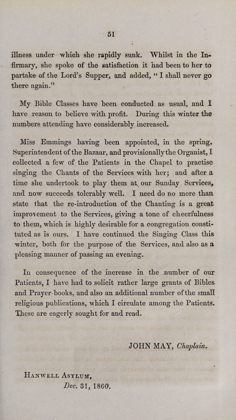 illness under which she rapidly sunk. Whilst in the In¬ firmary, she spoke of the satisfaction it had been to her to partake of the Lord’s Supper, and added, “ I shall never go there again.” My Bible Classes have been conducted as usual, and I have reason to believe with profit. During this winter the numbers attending have considerably increased. Miss Emmings having been appointed, in the spring. Superintendent of the Bazaar, and provisionally the Organist, I collected a few of the Patients in the Chapel to practise singing the Chants of the Services with her; and after a time she undertook to play them atx our Sunday Services, and now succeeds tolerably well. I need do no more than state that the re-introduction of the Chanting is a great improvement to the Services, giving a tone of cheerfulness to them, which is highly desirable for a congregation consti¬ tuted as is ours. I have continued the Singing Class this winter, both for the purpose of the Services, and also as a pleasing manner of passing an evening. In consequence of the increase in the number of our Patients, I have had to solicit rather large grants of Bibles and Prayer-books, and also an additional number of the small religious publications, which I circulate among the Patients. These are eagerly sought for and read. JOHN MAY, Chaplain. Hanwell Asvlxjm, Bee. 31, I860.