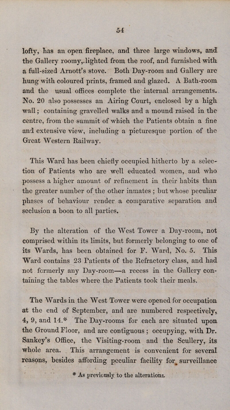 lofty, lias an open fireplace, and three large windows, and the Gallery roomy,.lighted from the roof, and furnished with a full-sized Arnott’s stove. Both Day-room and Gallery are hung with coloured prints, framed and glazed. A Bath-room and the usual offices complete the internal arrangements. No. 20 also possesses an Airing Court, enclosed by a high wall; containing gravelled walks and a mound raised in the centre, from the summit of which the Patients obtain a fine and extensive view, including a picturesque portion of the Great Western Railway. This Ward has been chiefly occupied hitherto by a selec¬ tion of Patients who are well educated women, and who possess a higher amount of refinement in their habits than the greater number of the other inmates ; but whose peculiar phases of behaviour render a comparative separation and seclusion a boon to all parties. By the alteration of the West Tower a Day-room, not comprised within its limits, but formerly belonging to one of its Wards, has been obtained for F. Ward, No. 5. This Ward contains 23 Patients of the Refractory class, and had not formerly any Day-room—a recess in the Gallery con¬ taining the tables where the Patients took their meals. The Wards in the West Tower were opened for occupation at the end of September, and are numbered respectively, 4, 9, and 14.* The Day-rooms for each are situated upon the Ground Floor, and are contiguous ; occupying, with Dr. Sankey’s Office, the Visiting-room and the Scullery, its whole area. This arrangement is convenient for several reasons, besides affording peculiar facility for^ surveillance # As previously to the alterations.