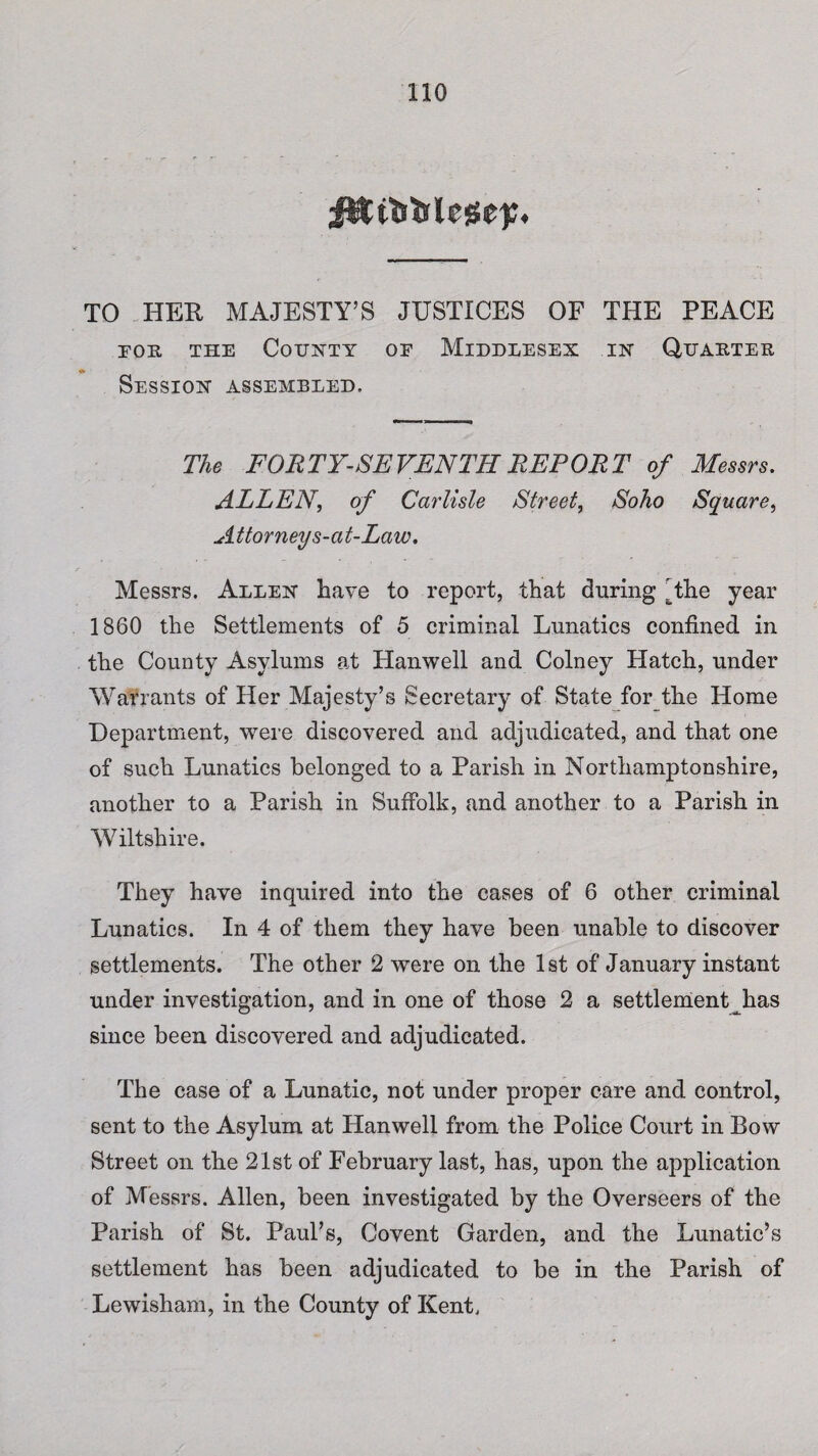 i&tlifelege);. TO HER MAJESTY’S JUSTICES OF THE PEACE foe. the County of Middlesex in Quaetee Session assembled. The FORTY-SEVENTH REPORT of Messrs. ALLEN, of Carlisle Street, Soho Square, Attorney s-at-Law. Messrs. Allen have to report, that during The year 1860 the Settlements of 5 criminal Lunatics confined in the County Asylums at Hanwell and Colney Hatch, under Warrants of Her Majesty’s Secretary of State for the Home Department, were discovered and adjudicated, and that one of such Lunatics belonged to a Parish in Northamptonshire, another to a Parish in Suffolk, and another to a Parish in Wiltshire. They have inquired into the cases of 6 other criminal Lunatics. In 4 of them they have been unable to discover settlements. The other 2 were on the 1st of January instant under investigation, and in one of those 2 a settlement has since been discovered and adjudicated. The case of a Lunatic, not under proper care and control, sent to the Asylum at Hanwell from the Police Court in Bow Street on the 21st of February last, has, upon the application of Messrs. Allen, been investigated by the Overseers of the Parish of St. Paul’s, Covent Garden, and the Lunatic’s settlement has been adjudicated to be in the Parish of Lewisham, in the County of Kent.