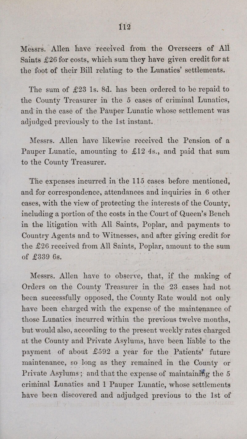 Messrs. Allen have received from the Overseers of All Saints £26 for costs, which sum they have given credit for at the foot of their Bill relating to the Lunatics’ settlements. The sum of £23 Is. 8d. has been ordered to be repaid to the County Treasurer in the 5 cases of criminal Lunatics, and in the case of the Pauper Lunatic whose settlement was adjudged previously to the 1st instant. Messrs. Allen have likewise received the Pension of a Pauper Lunatic, amounting to £12 4s., and paid that sum to the County Treasurer. The expenses incurred in the 115 cases before mentioned, and for correspondence, attendances and inquiries in 6 other cases, with the view of protecting the interests of the County, including a portion of the costs in the Court of Queen’s Bench in the litigation with All Saints, Poplar, and payments to Country Agents and to Witnesses, and after giving credit for the £26 received from All Saints, Poplar, amount to the sum of £339 6s. Messrs. Allen have to observe, that, if the making of Orders on the County Treasurer in the 23 cases had not been successfully opposed, the County Rate would not only have been charged with the expense of the maintenance of those Lunatics incurred within the previous twelve months, but would also, according to the present weekly rates charged at the County and Private Asylums, have been liable to the payment of about £592 a year for the Patients’ future maintenance, so long as they remained in the County or Private Asylums; and that the expense of maintaining the 5 criminal Lunatics and 1 Pauper Lunatic, whose settlements have been discovered and adjudged previous to the 1st of