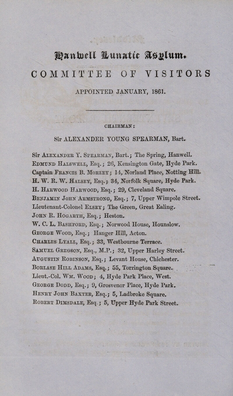 Huwatw COMMITTEE OF VISITORS APPOINTED JANUARY, 1861. CHAIRMAN : Sir ALEXANDER YOUNG SPEARMAN, Bart. Sir Alexander Y. Spearman, Bart.; The Spring, Hanwell. Edmund Halswell, Esq.; 26, Kensington Gate, Hyde Park. Captain Francis B. Morley; 14, Norland Place, Notting Hill. H. W. R. W. Halsey, Esq.; 34, Norfolk Square, Hyde Park, H. Harwood Harwood, Esq.; 29, Cleveland Square. Benjamin John Armstrong, Esq.; 7, Upper Wimpole Street. Lieutenant-Colonel Elsey ; The Green, Great Ealing, John R. Hogarth, Esq.; Heston. W. C. L. Basheord, Esq.; Norwood House, Hounslow. George Wood, Esq.; Hanger Hill, Acton. Charles Lyall, Esq.; 33, Westbourne Terrace. Samuel Gregson, Esq., M.P.; 32, Upper Harley Street. Augustin Robinson, Esq.; Levant House, Chichester. Borlase Hill Adams, Esq.; 55, Torrington Square. Lieut.-Col. Wm. Wood; 4, Hyde Park Place, West. George Dodd, Esq.; 9, Grosvenor Place, Hyde Park. Henry John Baxter, Esq.; 5, Ladbroke Square. Robert Dimsdale, Esq.; 5, Upper Hyde Park Street.