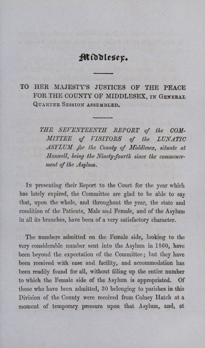 J&t&fclegejc. TO HER MAJESTY’S JUSTICES OF THE PEACE FOR THE COUNTY OF MIDDLESEX, in General Quarter Session assembled. THE SEVENTEENTH REPORT of the COM¬ MITTEE of VISITORS of the LUNATIC ASYLUM for the County of Middlesex, situate at Hanwell, being the Ninety fourth since the commence¬ ment of the Asylum. In presenting tlieir Keport to the Court for the year which has lately expired, the Committee are glad to be able to say that, upon the whole, and throughout the year, the state and condition of the Patients, Male and Female, and of the Asylum in all its branches, have been of a very satisfactory character. The numbers admitted on the Female side, looking to the very considerable number sent into the Asylum in 1860, have been beyond the expectation of the Committee; but they have been received with ease and facility, and accommodation has been readily found for all, without filling up the entire number to which the Female side of the Asylum is appropriated. Of those who have been admitted, 30 belonging to parishes in this Division of the County were received from Colney Hatch at a moment of temporary pressure upon that Asylum, and, at