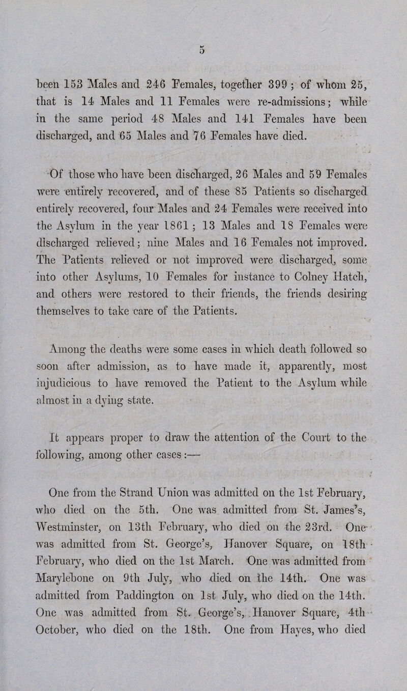 been 153 Males and 246 Females, together 399 ; of whom 25, that is 14 Males and 11 Females were re-admissions; while in the same period 48 Males and 141 Females have been discharged, and 65 Males and 76 Females have died. Of those who have been discharged, 26 Males and 59 Females were entirely recovered, and of these 85 Patients so discharged entirely recovered, four Males and 24 Females were received into the Asylum in the year 1861; 13 Males and 18 Females were discharged relieved; nine Males and 16 Females not improved. The Patients relieved or not improved were discharged, some into other Asylums, 10 Females for instance to Colney Hatch, and others were restored to them friends, the friends desiring themselves to take care of the Patients. Among the deaths were some cases in which death followed so soon after admission, as to have made it, apparently, most injudicious to have removed the Patient to the Asylum while almost in a dying state. It appears proper to draw the attention of the Court to the following, among other cases :— One from the Strand Union was admitted on the 1st February, who died on the 5th. One was admitted from St. James’s, Westminster, on 13th February, who died on the 23rd. One- was admitted from St. George’s, Hanover Square, on 18th February, who died on the 1st March. One was admitted from Marylebone on 9tli July, who died on the 14th. One was admitted from Paddington on 1st July, who died on the 14th. One was admitted from St. George’s, Hanover Square, 4th October, who died on the 18th. One from Hayes, who died