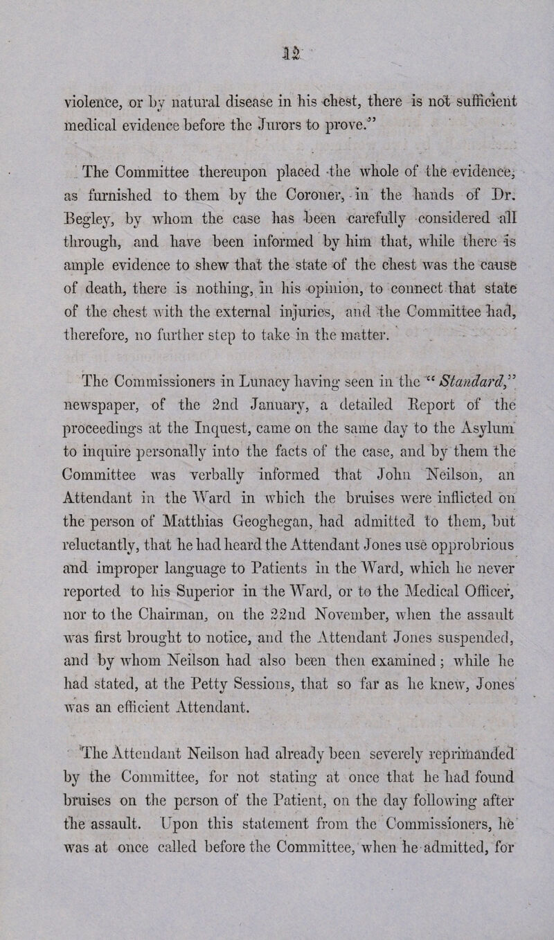medical evidence before the Jurors to prove.” The Committee thereupon placed the whole of the evidence, as furnished to them by the Coroner, - in the hands of Dr. Begley, by whom the case has been carefully considered all through, and have been informed by him that, while there -is ample evidence to shew that the state of the chest was the cause of death, there is nothing, in his opinion, to connect that state of the chest with the external injuries, and the Committee bad, therefore, no further step to take in the matter. The Commissioners in Lunacy having seen in the Standard,” newspaper, of the 2nd January, a detailed Report of the proceedings at the Inquest, came on the same day to the Asylum to inquire personally into the facts of the case, and by them the Committee was verbally informed that John Neilson, an Attendant in the Ward in which the bruises were inflicted on the person of Matthias Geoghegan, had admitted to them, but reluctantly, that he had heard the Attendant Jones use opprobrious and improper language to Patients in the Ward, which he never reported to his Superior in the Ward, or to the Medical Officer, nor to the Chairman, on the 22nd November, when the assault was first brought to notice, and the Attendant Jones suspended, and by whom Neilson had also been then examined; while he had stated, at the Petty Sessions, that so far as he knew, Jones was an efficient Attendant. The Attendant Neilson had already been severely reprimanded by the Committee, for not stating at once that he had found bruises on the person of the Patient, on the day following after the assault. Upon this statement from the Commissioners, he was at once called before the Committee, when he admitted, for