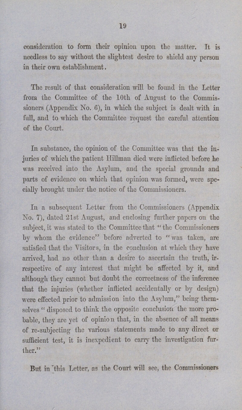 consideration to form tlieir opinion upon the matter. It is needless to say without the slightest desire to shield any person in their own establishment. The result of that consideration will be found in the Letter from the Committee of the 10th of August to the Commis¬ sioners (Appendix No. 6), in which the subject is dealt with in full, and to which the Committee request the careful attention of the Court. In substance, the opinion of the Committee was that the in¬ juries of which the patient Hillman died were inflicted before he was received into the Asylum, and the special grounds and parts of evidence on which that opinion was formed, were spe¬ cially brought under the notice of the Commissioners. In a subsequent Letter from the Commissioners (Appendix No. 7), dated 21st August, and enclosing further papers on the subject, it was stated to the Committee that “the Commissioners by whom the evidence’5 before adverted to “was taken, are satisfied that the Visitors, in the conclusion at which they have arrived, had no other than a desire to ascertain the truth, ir¬ respective of any interest that might be affected by it, and although they cannot but doubt the correctness of the inference that the injuries (whether inflicted accidentally or by design) were effected prior to admission into the Asylum,” being them¬ selves “ disposed to think the opposite conclusion the more pro¬ bable, they are yet of opinion that, in the absence of all means of re-subjecting the various statements made to any direct or sufficient test, it is inexpedient to carry the investigation fur¬ ther.” But in This Letter, as the Court will see, the Commissioners