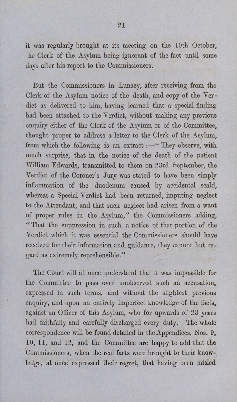 it was regularly brought at its meeting on the 10th October* he Clerk of the Asylum being ignorant of the fact until some days after his report to the Commissioners. But the Commissioners in Lunacy, after receiving from the Clerk of the Asylum notice of the death, and copy of the Ver¬ dict as delivered to him, having learned that a special finding had been attached to the Verdict, without making any previous enquiry either of the Clerk of the Asylum or of the Committee* thought proper to address a letter to the Clerk of the Asylum, from which the following is an extract:—<{ They observe, with much surprise, that in the notice of the death of the patient William Edwards, transmitted to them on 23rd September, the Verdict of the Coroner’s Jury was stated to have been simply inflammation of the duodenum caused by accidental scald, whereas a Special Verdict had been returned, imputing neglect to the Attendant, and that such neglect had arisen from a want of proper rules in the Asylum,” the Commissioners adding, “ That the suppression in such a notice of that portion of the Verdict which it was essential the Commissioners should have received for their information and guidance, they cannot but re¬ gard as extremely reprehensible.” The Court will at once understand that it was impossible for the Committee to pass over unobserved such an accusation., expressed in such terms, and without the slightest previous enquiry, and upon an entirely imperfect knowledge of the facts, against an Officer of this Asylum, who for upwards of 23 years had faithfully and carefully discharged every duty. The whole correspondence will be found detailed in the Appendices, Nos. 9, 10, 11, and 12, and the Committee are happy to add that the Commissioners, when the real facts were brought to their know¬ ledge, at once expressed their regret, that having been misled