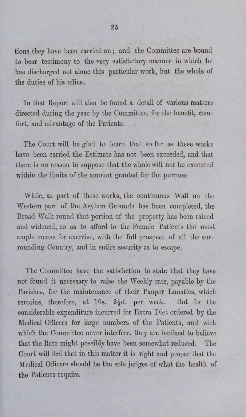 tions they have been carried on; and the Committee are bound to bear testimony to the very satisfactory manner in which he has discharged not alone this particular work, but the whole of the duties of his office. In that Report will also be found a detail of various matters directed during the year by the Committee, for the benefit, com¬ fort, and advantage of the Patients. The Court will be glad to learn that so far as these works have been carried the Estimate has not been exceeded, and that there is no reason to suppose that the whole will not be executed within the limits of the amount granted for the purpose. While, as part of these works, the continuous Wall on the Western part of the Asylum Grounds has been completed, the Broad Walk round that portion of the property has been raised and widened, so as to afford to the Eemale Patients the most ample means for exercise, with the full prospect of all the sur¬ rounding Country, and in entire security as to escape. The Committee have the satisfaction to state that they have not found it necessary to raise the Weekly rate, payable by the Parishes, for the maintenance of their Pauper Lunatics, which remains, therefore, at 10s. 2jd. per week. But for the considerable expenditure incurred for Extra Diet ordered by the Medical Officers for large numbers of the Patients, and with which the Committee never interfere, they are inclined to believe that the Rate might possibly have been somewhat reduced. The Court will feel that in this matter it is light and proper that the Medical Officers should be the sole judges of what the health of the Patients require.