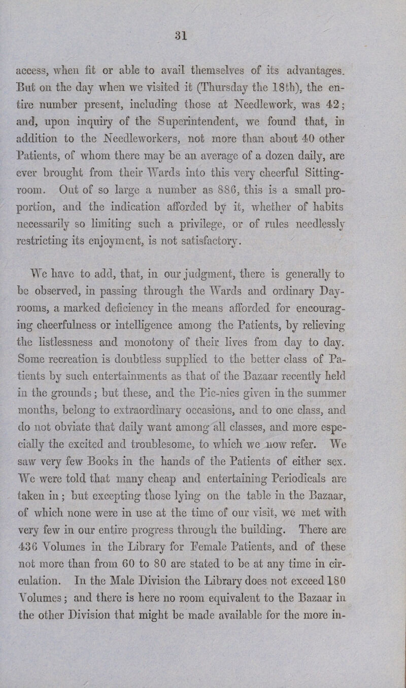 access, when ht or able to avail themselves of its advantages. But on the day when we visited it (Thursday the 18 th), the en¬ tire number present, including those at Needlework, was 42; and, upon inquiry of the Superintendent, we found that, in addition to the Needle workers, not more than about 40 other Patients, of whom there may be an average of a dozen daily, are ever brought from their Wards into this very cheerful Sitting- room. Out of so large a number as 886, this is a small pro¬ portion, and the indication afforded by it, whether of habits necessarily so limiting such a privilege, or of rules needlessly restricting its enjoyment, is not satisfactory. We have to add, that, in our judgment, there is generally to be observed, in passing through the Wards and ordinary Day- rooms, a marked deficiency in the means afforded for encourag¬ ing cheerfulness or intelligence among the Patients, by relieving the listlessness and monotony of their lives from day to day. Some recreation is doubtless supplied to the better class of Pa¬ tients by such entertainments as that of the Bazaar recently held in the grounds; but these, and the Pic-nics given in the summer months, belong to extraordinary occasions, and to one class, and do not obviate that daily want among all classes, and more espe¬ cially the excited and troublesome, to which we now refer. We saw very few Books in the hands of the Patients of either sex. We were told that many cheap and entertaining Periodicals are taken in; but excepting those lying on the table in the Bazaar, of which none were in use at the time of our visit, we met with very few in our entire progress through the building. There are 436 Volumes in the Library for Pemale Patients, and of these not more than from 60 to 80 are stated to be at any time in cir¬ culation. In the Male Division the Library does not exceed 180 Volumes; and there is here no room ecpiivalent to the Bazaar in the other Division that might be made available for the more in-