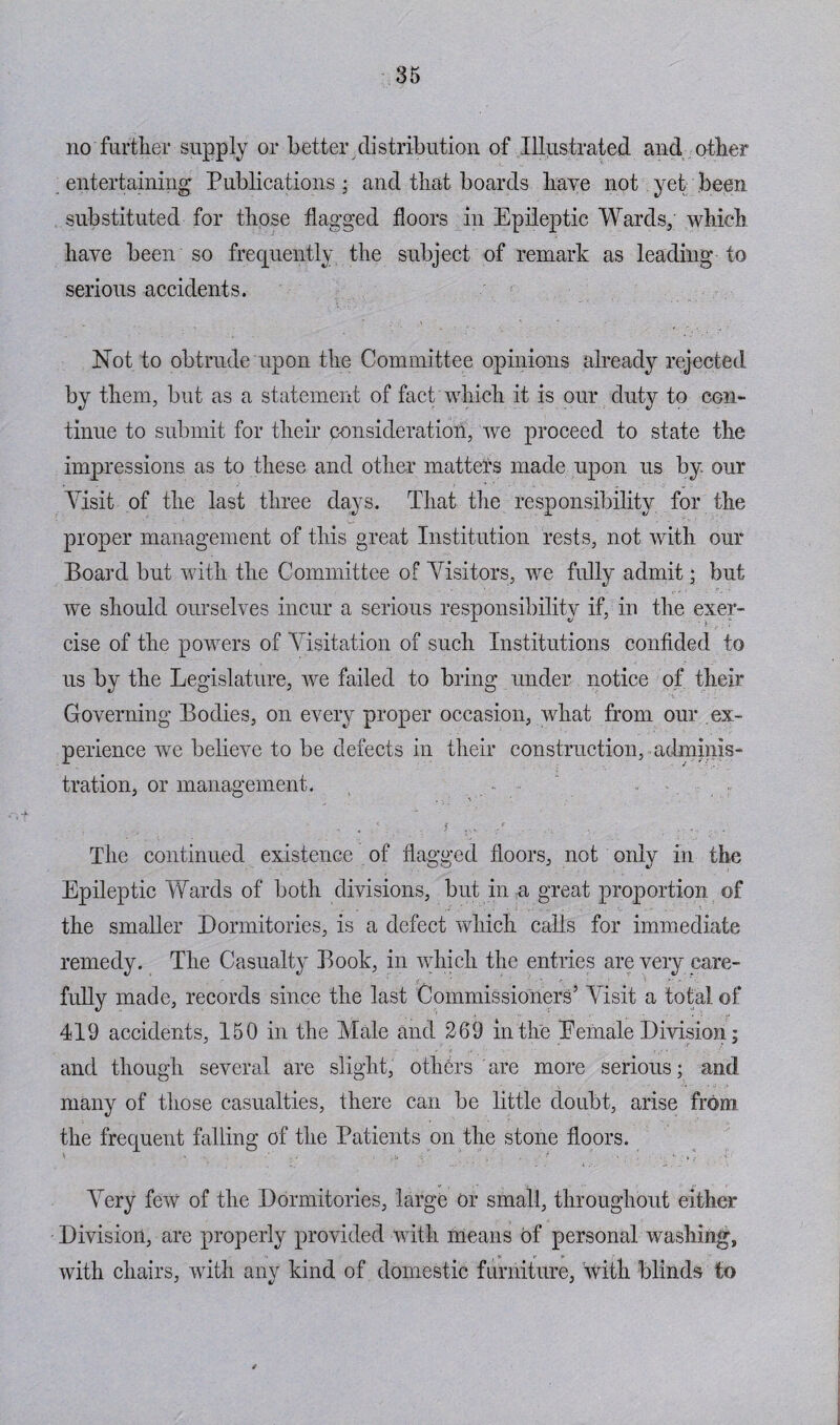 no further supply or better distribution of Illustrated and other entertaining Publications; and that boards have not yet been substituted for those flagged floors in Epileptic Wards; which have been so frequently the subject of remark as leading to serious accidents. Not to obtrude upon the Committee opinions already rejected by them, but as a statement of fact which it is our duty to con¬ tinue to submit for their consideration, we proceed to state the impressions as to these and other matters made upon us by. our Visit of the last three days. That the responsibility for the proper management of this great Institution rests, not with our Board but with the Committee of Visitors, we fully admit ; but we should ourselves incur a serious responsibility if, in the exer¬ cise of the powers of Visitation of such Institutions confided to us by the Legislature, we failed to bring under notice of their Governing Bodies, on every proper occasion, what from our ex¬ perience we believe to be defects in their construction, adminis¬ tration, or management. , . • , ; ; f The continued existence of flagged floors, not only in the Epileptic Wards of both divisions, but in a great proportion of the smaller Dormitories, is a defect which calls for immediate remedy. The Casualty Book, in which the entries are very care¬ fully made, records since the last Commissioners5 Visit a total of 419 accidents, 150 in the Male and 269 in the Eefnale Division; and though several are slight, others are more serious; and many of those casualties, there can be little doubt, arise from the frequent falling of the Patients on the stone floors. Very few of the Dormitories, large or small, throughout either Division, are properly provided with means of personal washing, with chairs, with any kind of domestic furniture, with blinds to