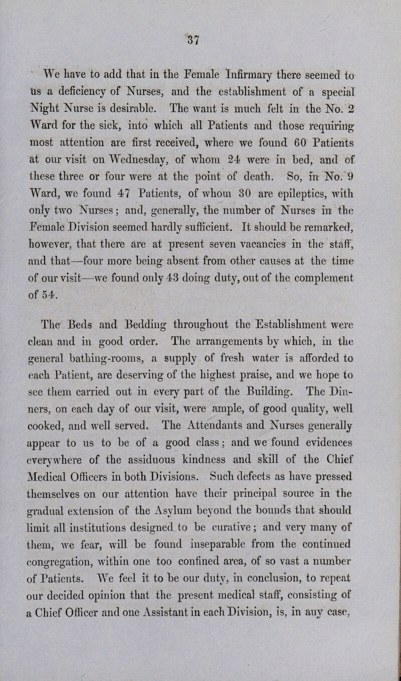 We have to add that in the Female Infirmary there seemed to us a deficiency of Nurses, and the establishment of a special Night Nurse is desirable. The want is much felt in the No. 2 Ward for the sick, into which all Patients and those requiring most attention are first received, where we found 60 Patients at our visit on Wednesdav, of whom 24 were in bed, and of these three or four were at the point of death. So, in No. 9 Ward, we found 47 Patients, of whom 30 are epileptics, with only two Nurses; and, generally, the number of Nurses in the Female Division seemed hardlv sufficient. It should be remarked, however, that there are at present seven vacancies in the staff, and that—four more being absent from other causes at the time of our visit—we found only 43 doing duty, out of the complement of 54. The Beds and Bedding throughout the Establishment were clean and in good order. The arrangements by which, in the general bathing-rooms, a supply of fresh water is afforded to each Patient, are deserving of the highest praise, and we hope to see them carried out in every part of the Building. The Din¬ ners, on each day of our visit, were ample, of good quality, well cooked, and well served. The Attendants and Nurses generally appear to us to be of a good class; and we found evidences everywhere of the assiduous kindness and skill of the Chief Medical Officers in both Divisions. Such defects as have pressed themselves on our attention have their principal source in the gradual extension of the Asylum beyond the bounds that should limit all institutions designed to be curative; and very many of them, we fear, will be found inseparable from the continued congregation, within one too confined area, of so vast a number of Patients. We feel it to be our duty, in conclusion, to repeat our decided opinion that the present medical staff, consisting of a Chief Officer and one Assistant in each Division, is, in auy case,