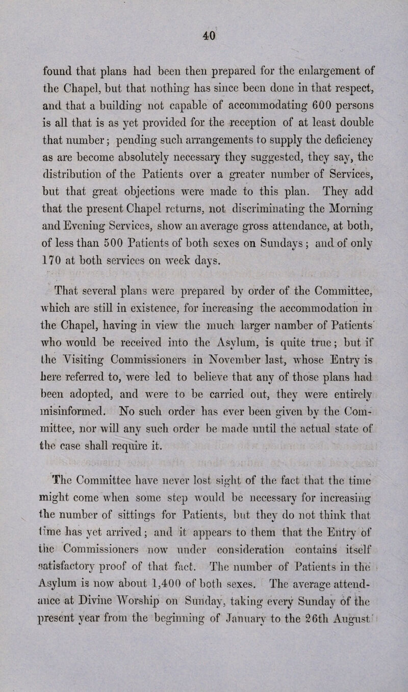 found that plans had been then prepared for the enlargement of the Chapel, but that nothing has since been done in that respect, and that a building not capable of accommodating 600 persons is all that is as yet provided for the reception of at least double that number; pending such arrangements to supply the deficiency as are become absolutely necessary they suggested, they say, the distribution of the Patients over a greater number of Services, but that great objections were made to this plan. They add that the present Chapel returns, not discriminating the Morning and Evening Services, show an average gross attendance, at both, of less than 500 Patients of both sexes on Sundays; and of only 170 at both services on week days. That several plans were prepared by order of the Committee, which are still in existence, for increasing the accommodation in the Chapel, having in view the much larger number of Patients' who would be received into the Asylum, is quite true; but if the Visiting Commissioners in November last, whose Entry is here referred to, were led to believe that any of those plans had been adopted, and were to be carried out, they were entirely misinformed. No such order has ever been given by the Com¬ mittee, nor will any such order be made until the actual state of the case shall require it. The Committee have never lost sight of the fact that the time might come when some step would be necessary for increasing the number of sittings for Patients, but they do not think that lime has yet arrived; and it appears to them that the Entry of the Commissioners now under consideration contains itself satisfactory proof of that fact. The number of Patients in the Asylum is now about 1,400 of both sexes. The average attend¬ ance at Divine Worship on Sunday, taking every Sunday of the present year from the beginning of January to the 26th August'