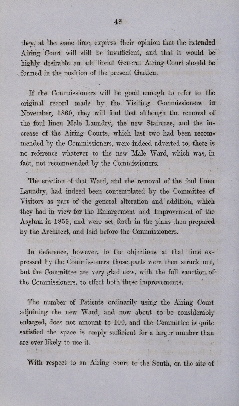 42: they, at the same time, express their opinion that the extended Airing* Court will still he insufficient, and that it would be highly desirable an additional General Airing Court should be formed in the position of the present Garden. If the Commissioners will be good enough to refer to the original record made by the Visiting Commissioners in November, 1860, they will find that although the removal of the foul linen Male Laundry, the new Staircase, and the in¬ crease of the Airing Courts, which last two had been recom¬ mended by the Commissioners, were indeed adverted to, there is no reference whatever to the new Male Ward, which was, in fact, not recommended by the Commissioners. The erection of that Ward, and the removal of the foul linen Laundry, had indeed been contemplated by the Committee of Visitors as part of the general alteration and addition, which they had in view for the Enlargement and Improvement of the Asylum in 1855, and wTere set forth in the plans then prepared by the Architect, and laid before the Commissioners. In deference, however, to the objections at that time ex¬ pressed by the Commissoners those parts were then struck out, but the Committee are very glad now, with the full sanction of the Commissioners, to effect both these improvements. The number of Patients ordinarily using the Airing Court adjoining the new Ward, and now about to be considerably enlarged, does not amount to 100, and the Committee is quite satisfied the space is amply sufficient for a larger nnmber than are ever likely to use it. With respect to an Airing court to the' South, on the site of