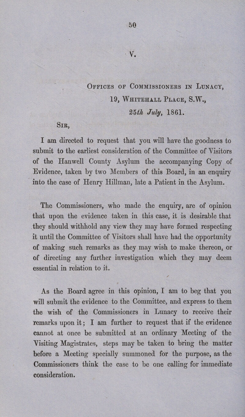 Offices of Commissioners in Lunacy, 19, Whitehall Place, S.W., 25th July, 1861. Sir, I am directed to request that you will have the goodness to submit to the earliest consideration of the Committee of Visitors of the Hanwell County Asylum the accompanying Copy of Evidence, taken by two Members of this Board, in an enquiry into the case of Henry Plillman, late a Patient in the Asylum. The Commissioners, who made the enquiry, are of opinion that upon the evidence taken in this case, it is desirable that they should withhold any view they may have formed respecting it until the Committee of Visitors shall have had the opportunity of making such remarks as they may wish to make thereon, or of directing any further investigation which they may deem essential in relation to it. As the Board agree in this opinion, I am to beg that you will submit the evidence to the Committee, and express to them the wish of the Commissioners in Lunacy to receive their remarks upon it; I am further to request that if the evidence cannot at once be submitted at an ordinary Meeting of the Visiting Magistrates, steps may be taken to bring the matter before a Meeting specially summoned for the purpose, as the Commissioners think the case to be one calling for immediate consideration.