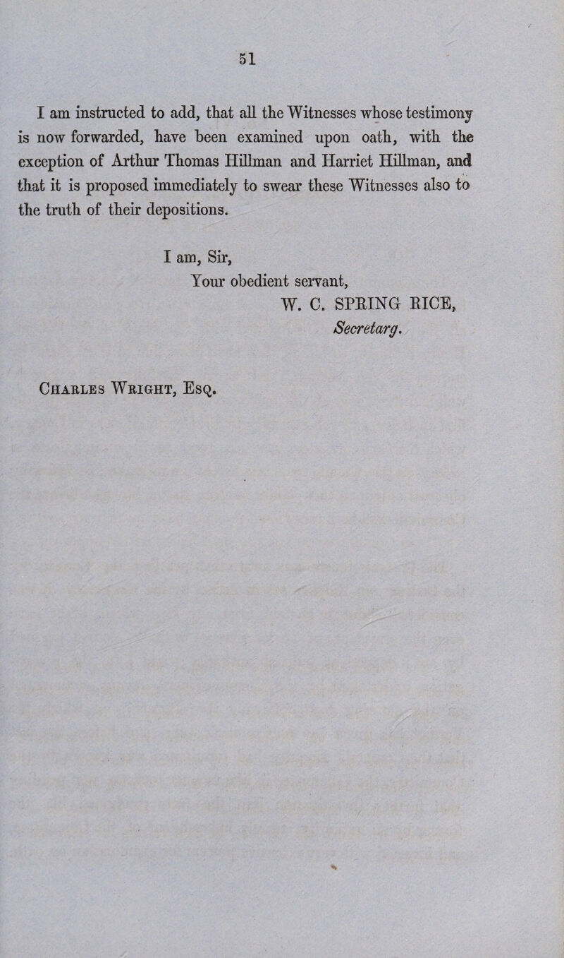 I am instructed to add, that all the Witnesses whose testimony is now forwarded, have been examined upon oath, with the exception of Arthur Thomas Hillman and Harriet Hillman, and that it is proposed immediately to swear these Witnesses also to the truth of their depositions. I am, Sir, Tour obedient servant, W. C. SPRING RICE, Secretarg.