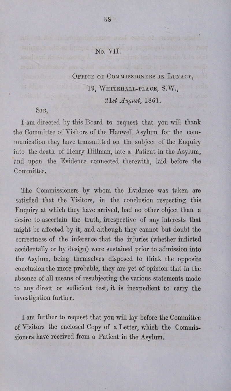 No. VII. Office of Commissioners in Lunacy, 19, Whitehall-place, S.W., 21^ August, 1861. Sir, I am directed by this Board to request that you will thank the Committee of Visitors of the Hanwell Asylum for the com¬ munication they have transmitted on the subject of the Enquiry into the death of Henry Hillman, late a Patient in the Asylum, and upon the Evidence connected therewith, laid before the Committee. The Commissioners by whom the Evidenee was taken are satisfied that the Visitors, in the conclusion respecting this Enquiry at which they have arrived, had no other object than a desire to ascertain the truth, irrespective of any interests that might be affected by it, and although they cannot but doubt the correctness of the inference that the injuries (whether inflicted accidentally or by design) were sustained prior to admission into the Asylum, being themselves disposed to think the opposite conclusion the more probable, they are yet of opinion that in the absence of all means of resubjecting the various statements made to any direct or sufficient test, it is inexpedient to carry the investigation further. I am further to request that you will lay before the Committee of Visitors the enclosed Copy of a Letter, which the Commis¬ sioners have received from a Patient in the Asylum.