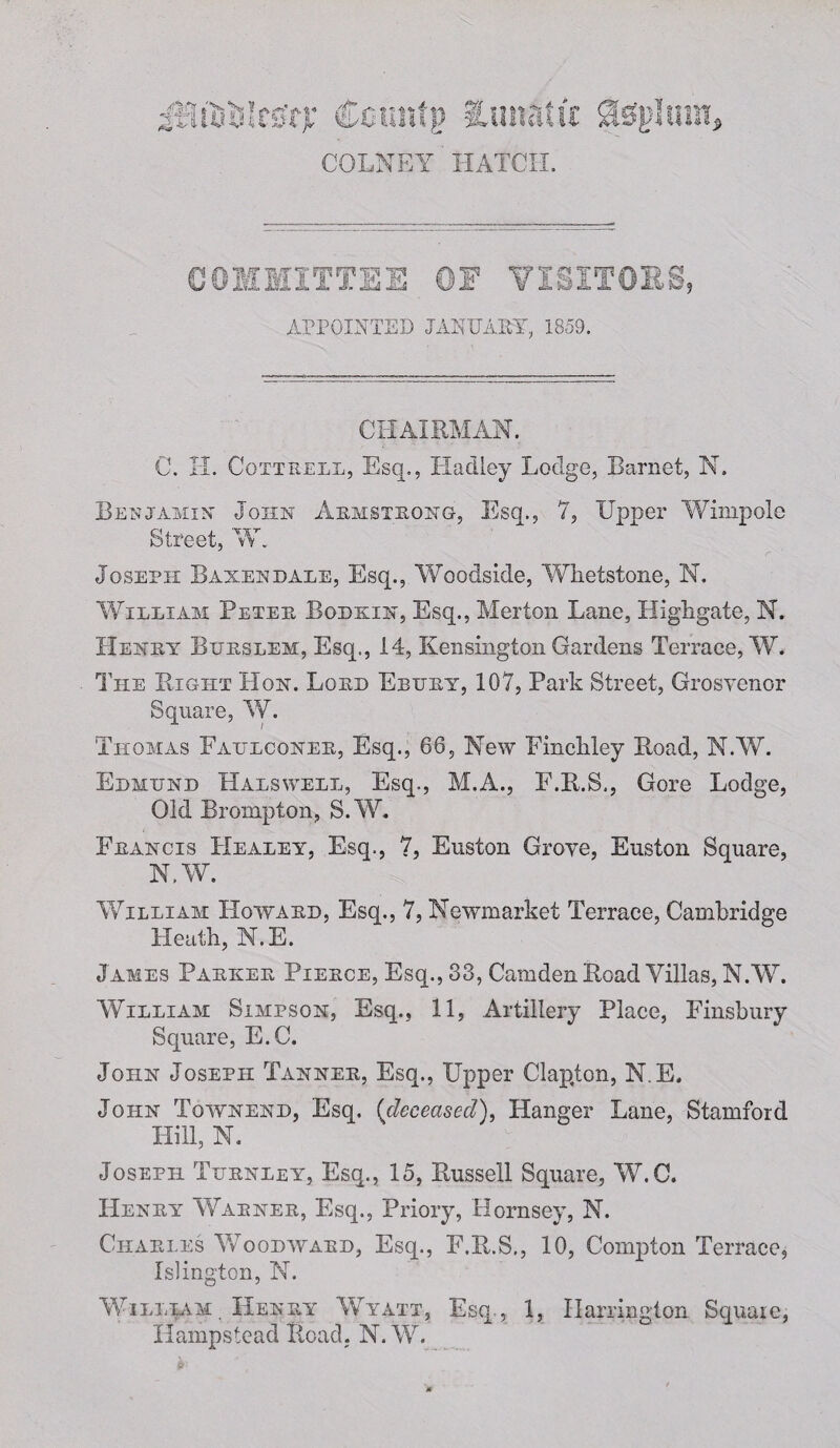 2X •liDssIrs'rf: Cotmfp iunaiir Stephan, COLNEY HATCH. COMMITTEE ©E VISITORS, APPOINTED JANUARY, 1859. CHAIRMAN. C. II. Cottrell, Esq., Hadley Lodge, Barnet, N. Benjamin- John Armstrong, Esq., 7, Upper Wimpole Street, W. Joseph Baxendale, Esq., Woodside, Whetstone, N. William Peter Bodkin, Esq., Merton Lane, Highgate, N. Henry Bitrslem:, Esq., 14, Kensington Gardens Terrace, W. The Right Hon. Lord Ebury, 107, Park Street, Grosvenor Square, W. Thomas Fatjlconer, Esq., 66, New Finchley Road, N.W. Edmund Halswell, Esq., M.A., F.R.S., Gore Lodge, Old Brompton, S.W. Francis Healey, Esq., 7, Euston Grove, Euston Square, N.W. William Howard, Esq., 7, Newmarket Terrace, Cambridge Heath, N.E. J ames Parker Pierce, Esq., 33, Camden Road Villas, N.W. William Simpson, Esq., 11, Artillery Place, Finsbury Square, E.C. John Joseph Tanner, Esq., Upper Ciap,ton, N.E. John Townend, Esq. {deceased), Hanger Lane, Stamford Hill, N. Joseph Turnley, Esq., 15, Russell Square, W.C. Henry Warner, Esq., Priory, Hornsey, N. Charles Woodwaed, Esq., E.R.S., 10, Compton Terrace, Islington, N. William, Henry Wyatt, Esq., 1, Harrington Square, Hampstead Road. N.W.